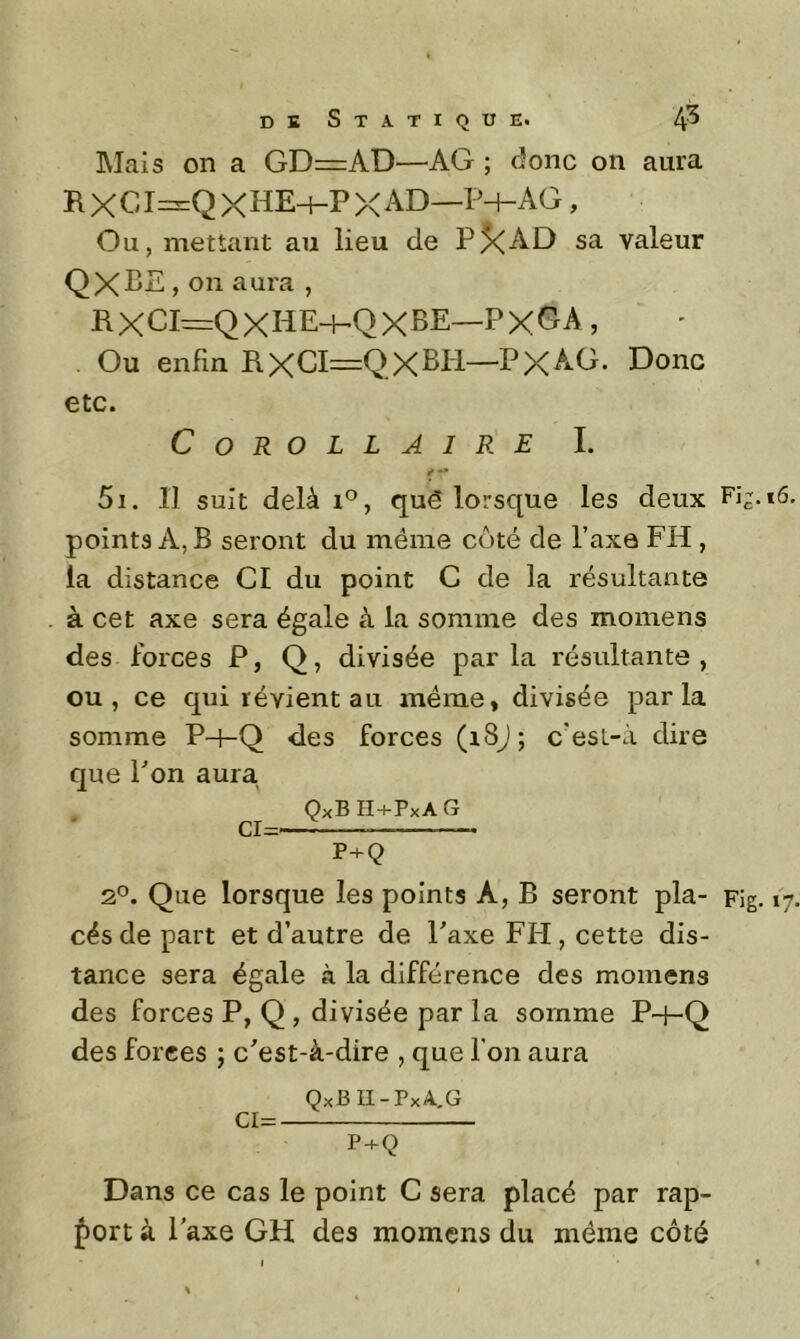 Mais on a GD=AD—AG ; donc on aura RXCI==QXHEh-PXAD—P-+-AG, Ou, mettant au lieu de P5<AD sa valeur QXPE » on aura , ilXCI=QXHE-hQXBE—PxGA , Ou enfin RXd=QXBPl—PXAG. Donc etc. Corollaire L *• •• 5i. Il suit delà 1*^, qué lorsque les deux Fis- points A, B seront du même côté de l’axe FH, la distance CI du point G de la résultante à cet axe sera égale à la somme des momens des forces P, Q, divisée parla résidtante , ou, ce qui révient au même, divisée parla somme P-l-Q des forces (i8j; c’esL-à dire que P on aura . QxBH+PxAG CI= P+Q 2°. Que lorsque les points A, B seront pla- Fig. cës de part et d’autre de Paxe FH, cette dis- tance sera égale à la différence des momens des forces P, Q, divisée par la somme P-J-Q des forces ; c'est-à-dire , que l’on aura QxB II-PxA,G ci= P + Q Dans ce cas le point G sera placé par rap- port à l'axe GH des momens du même côté