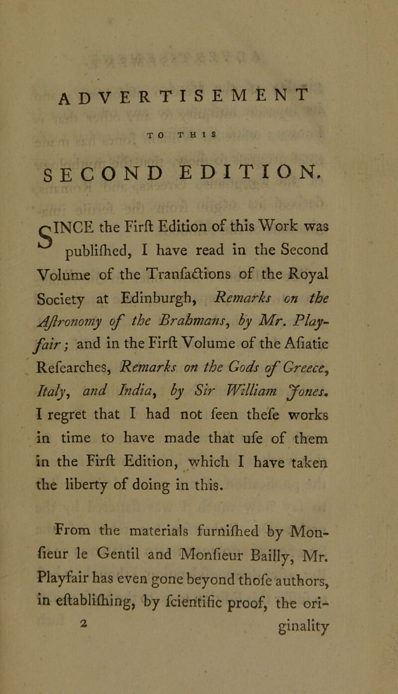 advertisement TO THIS SECOND EDITION. qINCE the Firft Edition of this Work was ^ publifhed, I have read in the Second Volume of the Tranfa&ions of the Royal Society at Edinburgh, Remarks on the AJlronomy of the Brahmans, by Mr. Play- fair ; and in the Firft Volume of the Afiatic Refearches, Remarks on the Gods of Greece, Italy, and India, by Sir William Jones. I regret that I had not feen thefe works in time to have made that ufe of them in the Firft Edition, which I have taken the liberty of doing in this. From the materials furnifhed by Mon- fieur le Gentil and Monfieur Bailly, Mr. Playfair has even gone beyond thofe authors, in eftablifhing, by fcientific proof, the ori- 2 ginality