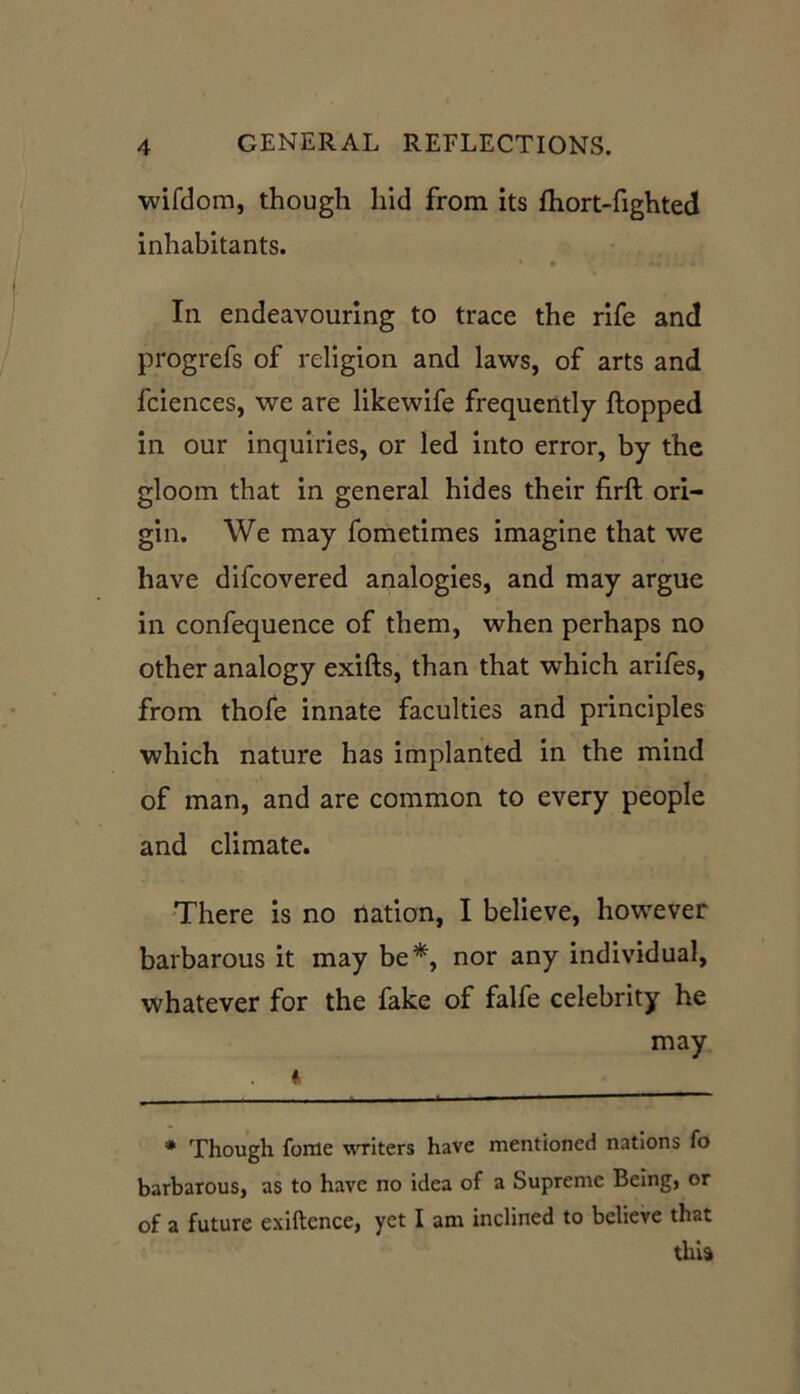 wifdom, though hid from its fhort-fighted inhabitants. In endeavouring to trace the rife and progrefs of religion and laws, of arts and fciences, we are likewife frequently flopped in our inquiries, or led into error, by the gloom that in general hides their firfl ori- gin. We may fometimes imagine that we have difcovered analogies, and may argue in confequence of them, when perhaps no other analogy exifts, than that which arifes, from thofe innate faculties and principles which nature has implanted in the mind of man, and are common to every people and climate. There is no nation, I believe, however barbarous it may be* *, nor any individual, whatever for the fake of falfe celebrity he may A * Though fome writers have mentioned nations fo barbarous, as to have no idea of a Supreme Being, or of a future exiftcnce, yet I am inclined to believe that thia