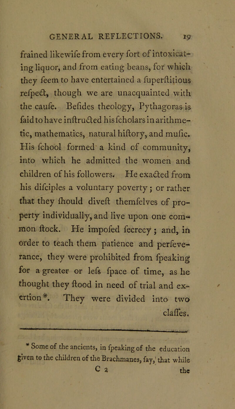 framed likewifefrom every fort of intoxicat- ing liquor, and from eating beans, for which they feem to have entertained a fuperftitious refpedt, though we are unacquainted with the caufe. Befides theology, Pythagoras is faidtohave inftru&ed his fcholars in arithme- tic, mathematics, natural hiftory, and mulic. His fchool formed a kind of community, into which he admitted the women and children of his followers. He exadted from his difciples a voluntary poverty; or rather that they fhould diveft themfelves of pro- perty individually, and live upon one com- mon flock. He impofed fecrecy; and, in order to teach them patience and perfeve- rance, they were prohibited from fpeaking for a greater or lefs fpace of time, as he thought they flood in need of trial and ex- ertion*. They were divided into two clafles. Some of the ancients, in fpeaking of the education given to the children of the Brachmanes, fay, that while C 2, the