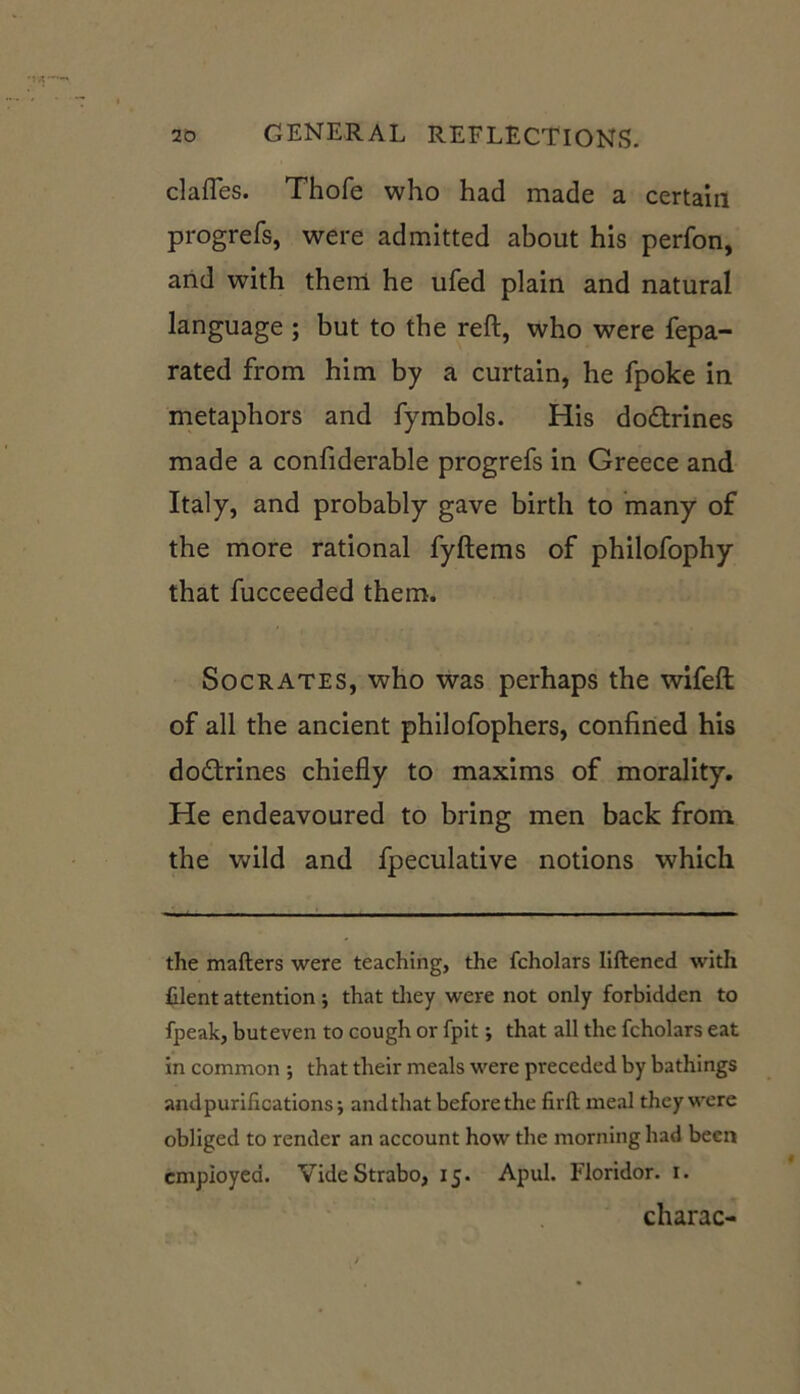 clafles. Thofe who had made a certain progrefs, were admitted about his perfon, and with them he ufed plain and natural language ; but to the reft, who were fepa- rated from him by a curtain, he fpoke in metaphors and fymbols. His doctrines made a confiderable progrefs in Greece and Italy, and probably gave birth to many of the more rational fyftems of philofophy that fucceeded them. Socrates, who was perhaps the wifeft of all the ancient philofophers, confined his dodtrines chiefly to maxims of morality. He endeavoured to bring men back from the wild and fpeculative notions which the matters were teaching, the fcholars Iiftened with filent attention; that they were not only forbidden to fpeak, but even to cough or fpit; that all the fcholars eat in common ; that their meals were preceded by bathings andpurifications-, and that before the firft meal they were obliged to render an account how the morning had been employed. Vide Strabo, 15. Apul. Floridor. 1. charac-