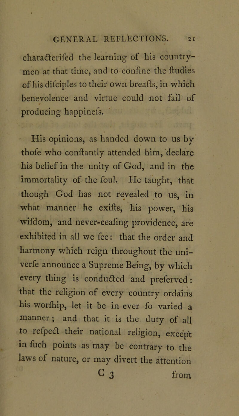 charadterifed the learning of his country- men at that time, and to confine the ftudies of his difciples to their own breafts, in which benevolence and virtue could not fail of producing happinefs. His opinions, as handed down to us by thofe who conftantly attended him, declare his belief in the unity of God, and in the immortality of the foul. He taught, that though God has not revealed to us, in what manner he exifts, his power, his wifdom, and never-ceafing providence, are exhibited in all we fee: that the order and harmony which reign throughout the uni- verfe announce a Supreme Being, by which every thing is conducted and preferved: that the religion of every country ordains his worfhip, let it be in ever fo varied a manner ; and that it is the duty of all to refped; then national religion, except in fuch points as may be contrary to the laws of nature, or may divert the attention C 3 from