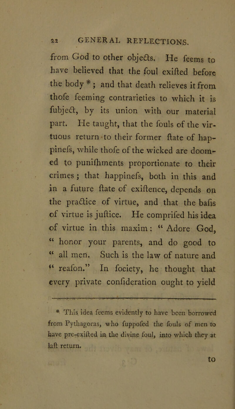 from God to other obje&s. He feems to have believed that the foul exifted before the body * ; and that death relieves it from thofe feeming contrarieties to which it is fubjeft, by its union with our material part. He taught, that the fouls of the vir- tuous return to their former ftate of hap- pinefs, while thofe of the wicked are doom- ed to punifhments proportionate to their crimes ; that happinefs, both in this and in a future ftate of exiftence, depends on the pra&ice of virtue, and that the bafts of virtue is juftice. He comprifed his idea of virtue in this maxim: “ Adore God, “ honor your parents, and do good to “ all men. Such is the law of nature and “ reafon.” In fociety, he thought that every private conftderation ought to yield * This idea feems evidently to have been borrowed from Pythagoras, who fuppofed the fouls of men to have preTexifted in the divine foul, into which they at laft return. to