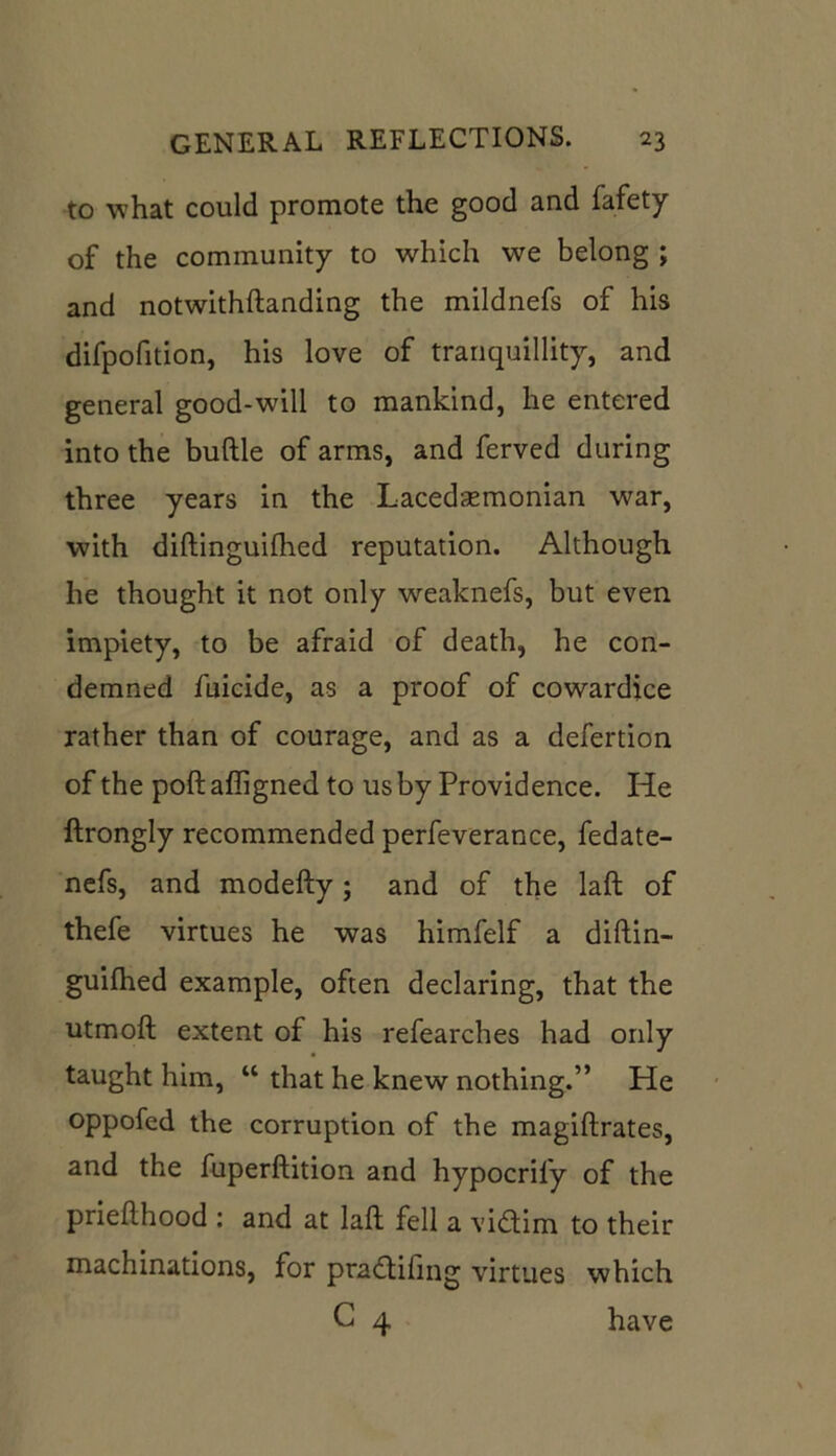 to what could promote the good and fafety of the community to which we belong ; and notwithftanding the mildnefs of his difpofition, his love of tranquillity, and general good-will to mankind, he entered into the buftle of arms, and ferved during three years in the Lacedaemonian war, with diftinguilhed reputation. Although he thought it not only weaknefs, but even impiety, to be afraid of death, he con- demned fuicide, as a proof of cowardice rather than of courage, and as a defertion of the poll affigned to us by Providence. He ftrongly recommended perfeverance, fedate- nefs, and modefty; and of the laft of thefe virtues he was himfelf a diftin- guifhed example, often declaring, that the utmoft extent of his refearches had only taught him, “ that he knew nothing.” He oppofed the corruption of the magiftrates, and the fuperftition and hypocrily of the priefthood : and at laft fell a vidim to their machinations, for pradifing virtues which G 4 have