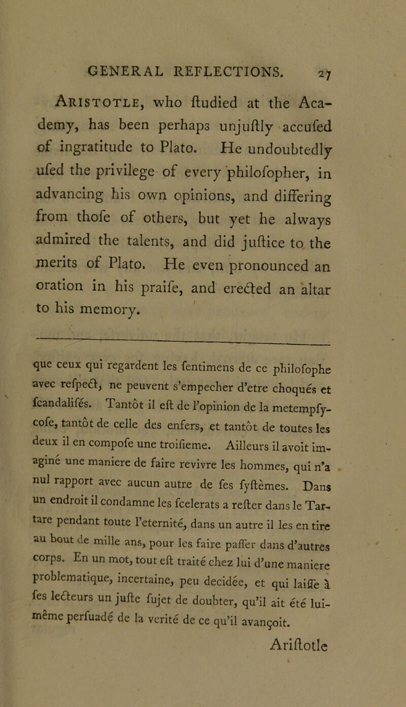 Aristotle, who ftudied at the Aca- demy, has been perhaps unjuftly accufed of ingratitude to Plato. He undoubtedly ufed the privilege of every philofopher, in advancing his own opinions, and differing from thofe of others, but yet he always admired the talents, and did juftice to the merits of Plato. He even pronounced an oration in his praife, and ere&ed an altar to his memory. que ceux qui regardent Ies fentimens de ce philofophe avec refpedl, ne peuvent s’empecher d’etre choques et fcandalifes. Tantot il eft de I’opinion de la metempfy- cofe, tantot de celle des enfers, et tantot de toutes Ies deux il en compofe une troilieme. Ailleurs il avoit im- agine une maniere de faire revivre les hommes, qui n’a nul rapport avec aucun autre de fes fyflemes. Dans un endroit il condamne les fcelerats a relter dans le Tar- tare pendant toute l’eternite, dans un autre il les en tire «m bout de mdle ans, pour les faire pafler dans d’autres corps. En un mot, tout ell traite chez lui d’une maniere problematique, incertaine, peu decidee, et qui laifle a fes ledeurs un jufte fujet de doubter, qu’il ait ete lui- memeperfuade de la verite de ce qu’il avanqoit. Arihotlc