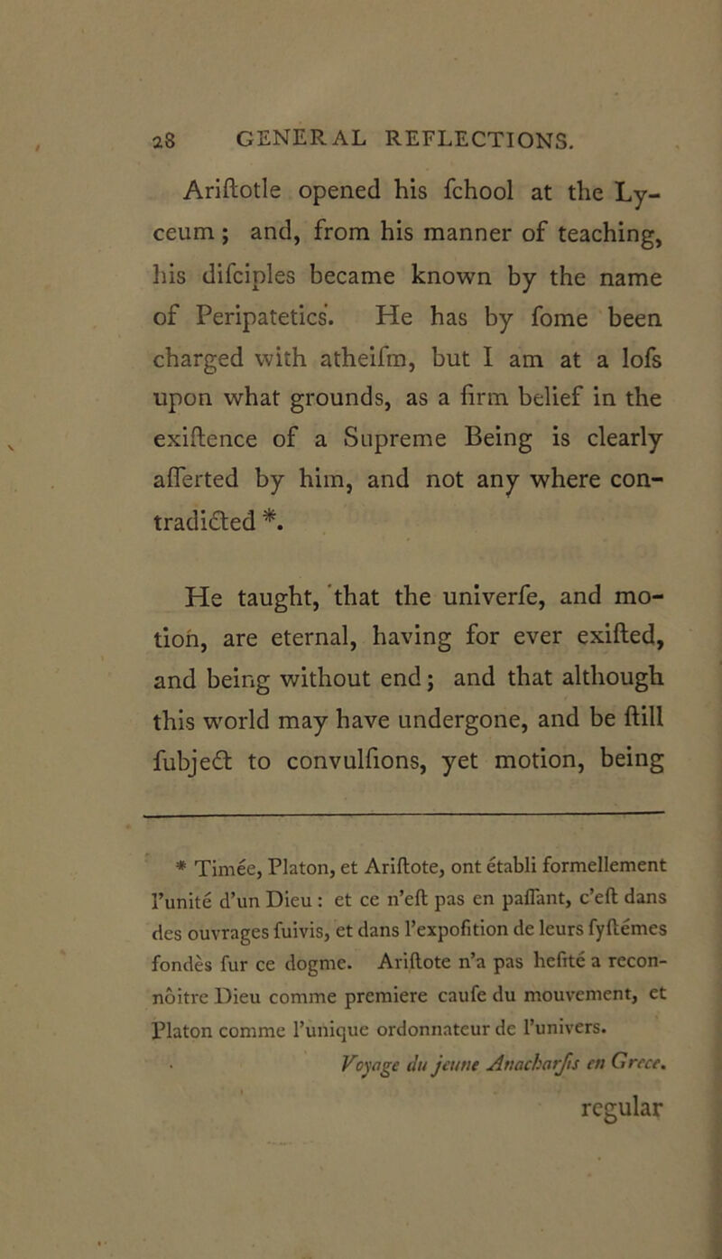 Ariftotle opened his fchool at the Ly- ceum ; and, from his manner of teaching, his difciples became known by the name of Peripatetics. He has by fome been charged with atheifm, but I am at a lofs upon what grounds, as a firm belief in the exigence of a Supreme Being is clearly afferted by him, and not any where con- tradided *. He taught, that the univerfe, and mo- tion, are eternal, having for ever exifted, and being without end; and that although this world may have undergone, and be ftill fubjed to convulfions, yet motion, being * Timee, Platon, et Ariftote, ont etabli formellement I’unite d’un Dieu : et ce n’eft pas en paflant, c’eft dans des ouvrages fuivis, et dans l’expofition de leurs fyftemes fondes fur ce dogme. Ariftote n’a pas hefite a recon- noitre Dieu comme premiere caufe du mouvement, et Platon comme l’unique ordonnateur de l’univers. Voyage du jeune Anacharjts en Greet. regular