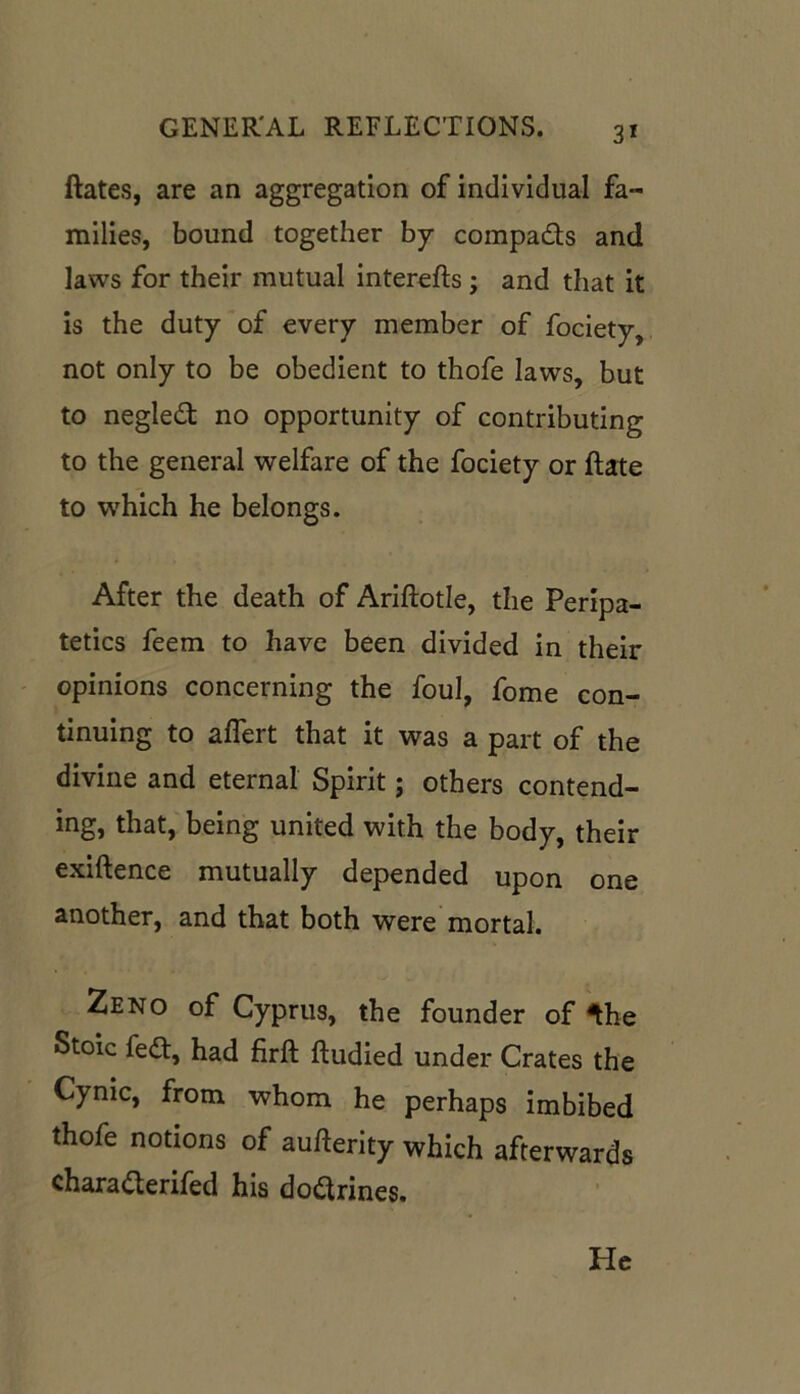 Rates, are an aggregation of individual fa- milies, bound together by compa&s and laws for their mutual interefts j and that it is the duty of every member of fociety, not only to be obedient to thofe laws, but to negled no opportunity of contributing to the general welfare of the fociety or Rate to which he belongs. After the death of Ariftotle, the Peripa- tetics feem to have been divided in their opinions concerning the foul, fome con- tinuing to affert that it was a part of the divine and eternal Spirit; others contend- ing, that, being united with the body, their exiftence mutually depended upon one another, and that both were mortal. Zeno of Cyprus, the founder oMhe Stoic fedt, had firft ftudied under Crates the Cyme, from whom he perhaps imbibed thofe notions of aufterity which afterwards charadterifed his dodtrines. He