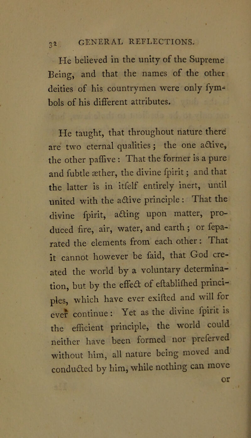 He believed in the unity of the Supreme Being, and that the names of the other deities of his countrymen were only fym- bols of his different attributes. He taught, that throughout nature there are two eternal qualities ; the one a&ive, the other paffive : That the former is a pure and fubtle sether, the divine fpirit; and that the latter is in itfelf entirely inert, until united with the a&ive principle : That the divine fpirit, afting upon matter, pro- duced fire, air, water, and earth ; or fepa- rated the elements from each other: That it cannot however be faid, that God cre- ated the world by a voluntary determina- tion, but by the effedt of eftablifhed princi- ples, which have ever exifted and will for ever continue: Yet as the divine fpirit is the efficient principle, the world could neither have been formed nor preferved without him, all nature being moved and conducted by him, while nothing can mo\ e or t