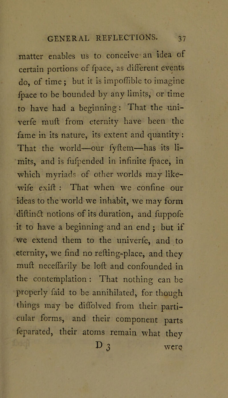 matter enables tis to conceive an idea of certain portions of fpace, as different events do, of time ; but it is impoffible to imagine fpace to be bounded by any limits, or time to have had a beginning: That the uni- verfe muft from eternity have been the fame in its nature, its extent and quantity : That the world—our fyftem—has its li- mits, and is fufpended in infinite fpace, in which myriads of other worlds may like- wife exift : That when we confine our ideas to the world we inhabit, we may form diftind notions of its duration, and fuppofe it to have a beginning and an end ; but if we extend them to the univerfe, and to eternity, we find no refting-place, and they muft neceflarily be loft and confounded in the contemplation : That nothing can be properly faid to be annihilated, for though things may be diflolved from their parti- cular forms, and their component parts feparated, their atoms remain what they D 3 were