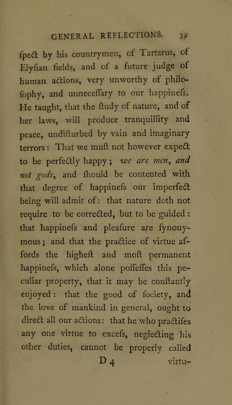 fped by bis countrymen, of Tartarus, of Elyfian fields, and of a future judge of human adions, very unworthy of philo- fophy, and unneceflary to our happinefs. He taught, that the ftudy of nature, and of her laws, will produce tranquillity and peace, undifturbed by vain and imaginary terrors: That we muft not however exped to be perfectly happy; we are men, and not gods, and fhould be contented with that degree of happinefs our imperfect being will admit of: that nature doth not require to be corrected, but to be guided: that happinefs and pleafure are fynony- mous; and that the practice of virtue af- fords the higheft and moft permanent happinefs, which alone pofTelTes this pe- culiar property, that it may be conftantly enjoyed : that the good of fociety, and the love of mankind in general, ought to dired all our adions: that he who pradifes any one virtue to excefs, negleding his other duties, cannot be properly called D 4 virtu-