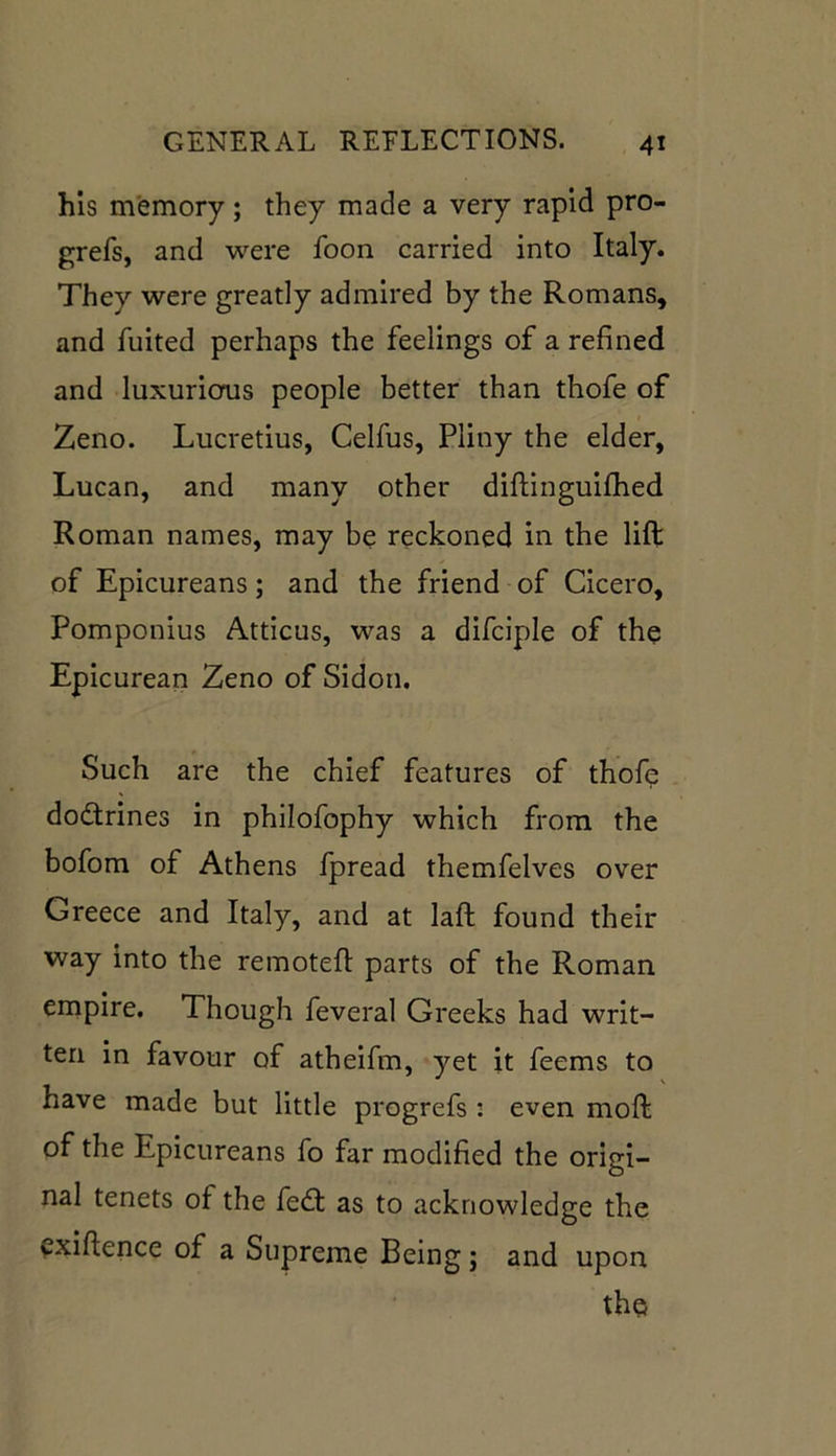 his memory; they made a very rapid pro- grefs, and were foon carried into Italy. They were greatly admired by the Romans, and fuited perhaps the feelings of a refined and luxurious people better than thofe of Zeno. Lucretius, Celfus, Pliny the elder, Lucan, and many other diftinguifhed Roman names, may be reckoned in the lift of Epicureans; and the friend of Cicero, Pomponius Atticus, was a difciple of the Epicurean Zeno of Sidon. Such are the chief features of thofe dodrines in philofophy which from the bofom of Athens fpread themfelves over Greece and Italy, and at laft found their way into the remoteft parts of the Roman empire. Though feveral Greeks had writ- ten in favour of atheifm, yet it feems to have made but little progrefs : even moft of the Epicureans fo far modified the origi- nal tenets of the fed: as to acknowledge the vxiftence of a Supreme Being; and upon the