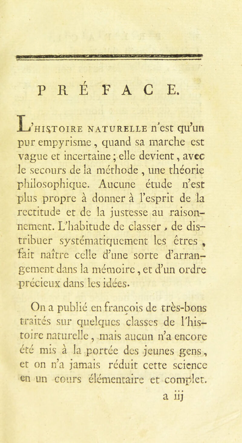PRÉFACE. L’histoire naturelle nest qu’un pur empyrisrae, quand sa marche est vague et incertaine ; elle devient, avec le secours de la méthode , une théorie philosophique. Aucune étude n’est plus propre à donner à l’esprit de la rectitude et de la justesse au raison- nement. L’habitude de classer ^ de dis- tribuer systématiquement les êtres , fait naître celle d’une sorte d’arran- gement dans la mémoire, et d’un ordre précieux dans les idées. On a publié en François de très-bons traités sur quelques classes de Lhis- toirc natiirellc, mais aucun n’a encore été mis à la portée des jeunes gens, et on n’a jamais réduit cette science en un cours élémentaire et complet. a iij
