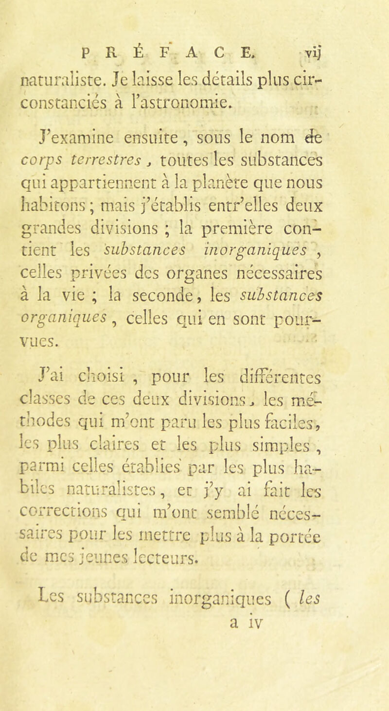 PRÉFACE, vij L ■ naturaliste. Je laisse les détails plus cir- constanciés à l’astronomie. J’examine ensuite, sous le nom de corps terrestres ^ toutes les substances qui appartiennent à la planète que nous habitons ; mais j’établis entr’elles deux grandes divisions ; la première con- tient les substances inorganiques , celles privées des organes nécessaires à la vie ; la seconde, les substances organiques, celles qui en sont pour- vues. J’ai choisi , pour les difTérentes classes de ces deux divisions^ les mé- thodes qui m’ont paru les plus faciles, les plus claires et les plus simples , parmi celles établies par les plus ha- biles naturalistes, et j’y ai fait les corrections qui m’ont semblé néces- saires pour les mettre plus à la portée de mes jeunes lecteurs. Les substances inorganiques ( les