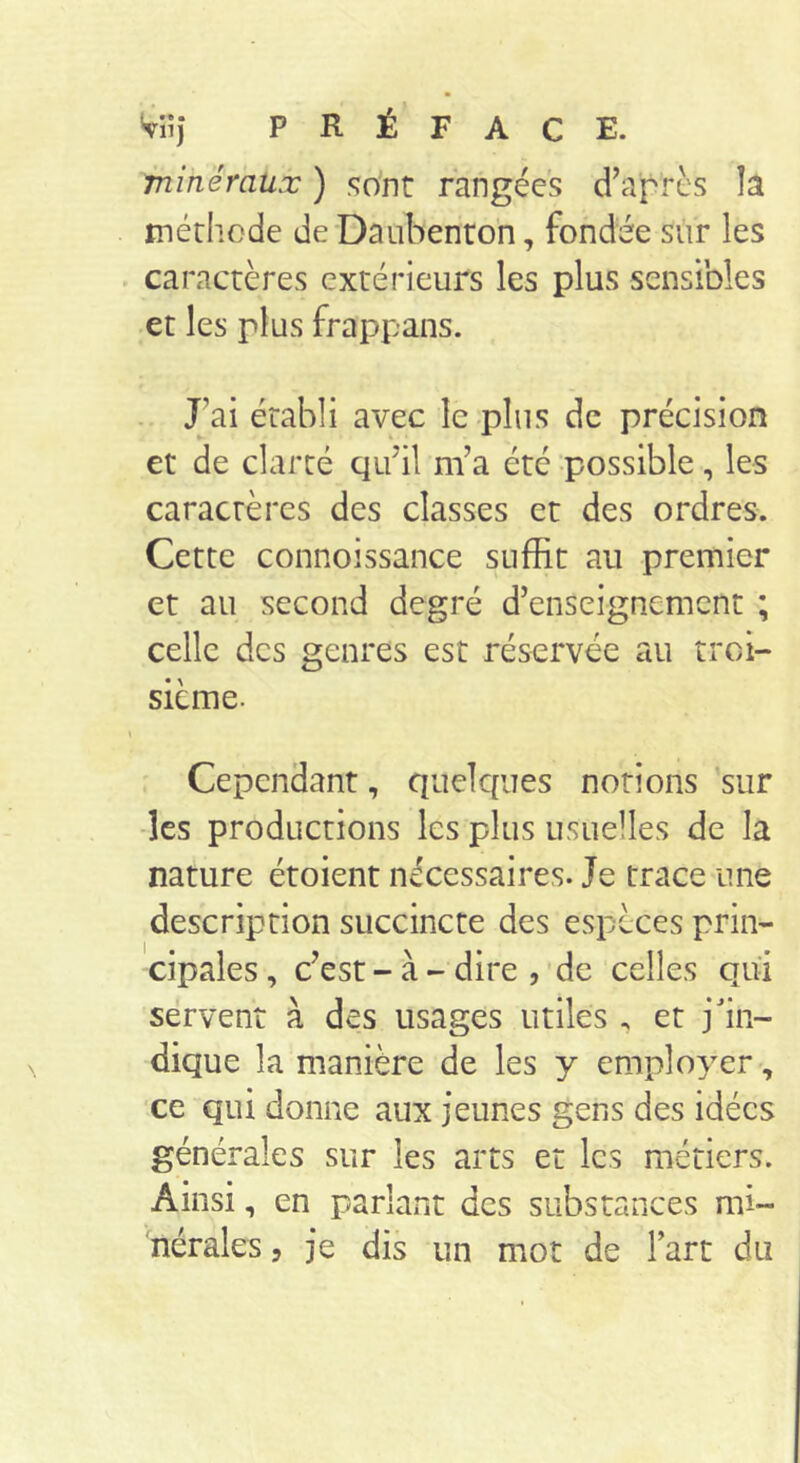 minéraux ) .sont rangées d’après îa méthode de Daubenroh, fondée sur les . caractères extérieurs les plus sensibles et les plus frappans. . J’ai établi avec le plus de précision et de clarté qu’il m’a été ‘possible, les caractères des classes et des ordres. Cette connoissance suffit au premier et au second degré d’enseignement ; celle des genres est réservée au troi- sième. \ Cependant, quelques notions 'sur -les productions les plus usuelles de la nature étoient nécessaires. Je trace une description succincte des espèces prin- cipales , c’est - à - dire , de celles qui servent à des usages utiles . et j'in- dique la manière de les y employer, ce qui donne aux jeunes gens des idées générales sur les arts et les métiers. Ainsi, en parlant des substances mi-