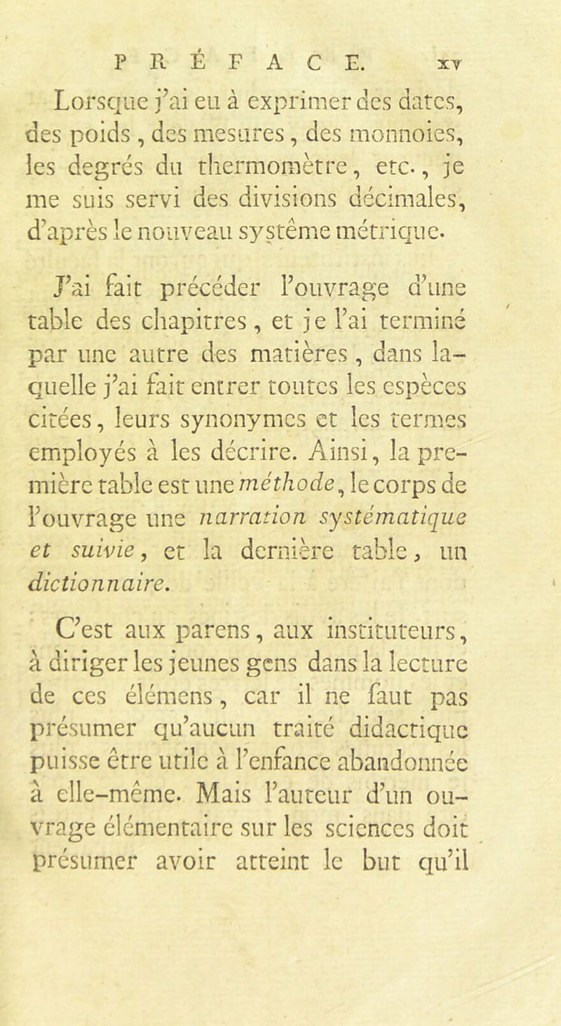Lorsque j’ai eu à exprimer des dates, des poids , des mesures, des monnoies, les degrés du thermomètre, etc., je me suis servi des divisions décimales, d’après le nouveau système métrique. J’ai fait précéder l’ouvrage d’une table des chapitres , et j e l’ai terminé par une autre des matières, dans la- quelle j’ai fait entrer toutes les espèces cirées, leurs synonymes et les termes employés à les décrire. Ainsi, la pre- mière table est une méthode, le corps de l’ouvrage une narration systématique et suivie, et la dernière table, un dictionnaire. C’est aux parens, aux instituteurs, à diriger les jeunes gens dans la lecture de ces élémens, car il ne faut pas présumer qu’aucun traité didactique puisse être utile à l’enfance abandonnée à elle -même. Mais l’auteur d’un ou- vrage élémentaire sur les sciences doit présumer avoir atteint le but qu’il