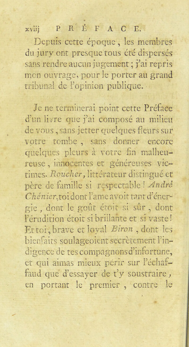 Depuis cette époque, les membres du jury ont presque tous été dispersés sans rendre aucun jugement ; j^ai repris mon ouvrage, pour le porter au grand tribunal de Top inion publique. Je ne terminerai point cette Préface dV.n livre que j^ai composé au milieu de vous, sans jetter quelques fleurs sur votre tombe , sans donner encore quelques pleurs à votre fin malheu- reuse , innocentes et généreuses vic- times. Roucher, littérateur distingué et père de famille si respectable ! ^ndré Chéràer^wi dont Famé avoit tant d'éner- gie , dont le goût étoiî si sûr , dont Férudirion étoit si brillante et si vaste! Et toi, brave et loyal Biron , dont les bienfaits soulageoient secrètement Fin- digencc de tes compagnonsdhnfortune, et qui aimas mieux périr sur Fécliaf- faud que d’essayer de t’y soustraire j en portant le premier , contre le