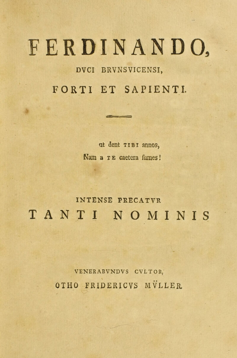 FER DI NANDO, DVCI BRVNS VICENSI, FORTI ET SAPIENTI. ut dent tibi annos, Nam a te caetera fumes! INTENSE PKECATVR TANTI NOMINIS VENERABVNDVS CVLTOIi, OTHO FfUDERICVS MVLLER.