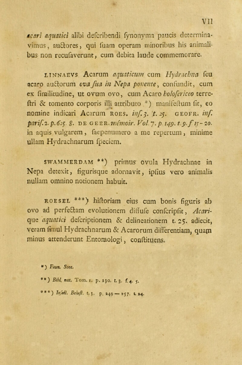 ac Ari aquatici alibi defcribendi fynonyma paucis determina- vimus , au&ores, qui Tuam operam minoribus his animali- bus non recufaverunt, cum debita laude commemorare. ltnnaevs Acarum aquaticum cum Hydracbna feu acaro auffcorum cvafua in Nepa ponente, confundit, cum ex firailitudine, ut ovum ovo, cum Acaro holofericeo terre- ftri & tomento corporis illi attributo *) manifeftum fit, eo nomine indicari Acarum roes. inf.3. £.25. geofr. inf. parif.2. p.625 8- degesr.memoir. Vol 7.p 14$. t.p.f ij-20. in aquis vulgarem, faepenumero a me repertum, minime ullam Hydrachnarum fpeciem. swammerdam **) primus ovula Hydrachnae in Nepa detexit, figurisque adornavit, ipfius vero animalis nullam omnino notionem habuit. roesel ***) hiftoriam eius cum bonis figuris ab ovo ad perfe&am evolutionem difiufe confcripfit, Acari- que aquatici defcriptionem & delineationem t. 25. adiecit, veram fimul Hydrachnarum & Acarorum differentiam, quapi minus attenderunt Entomologi, conftituens, * ) Faurt. Svee, **) Bibi. nat. Tom. i. p. ajo. t. 3. f.4. 5. * * * ) Belufi. t. $. p. 349 — j-j 7. t. 34.