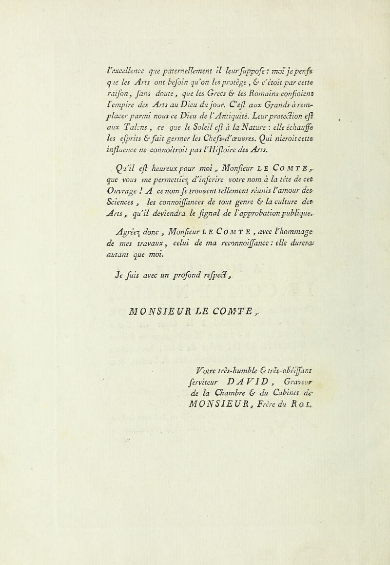 rexcellence q:ie paternellement îl teurfuppofe-: mol je penfs q Le les Arts ont bejoln qu'on les protège , & c ètoit par cette raifon , fans doute , que les Grecs & les Romains confioient ïempire des Arts au Dieu du jour. C’ejl aux Gj'ands à rem'- placer parmi nous ce Dieu de lAntiquité. Leurproteclion efh aux Talcns , ce que le Soleil efl à la Nature : elle échauffe les efprits & fait germer les Ch efs-d’œuvres. Qui nierait cette influence ne connoltroit pas IHifloire des Arts. Qu il efl heureux pour moi ,> Monfleur LE C O M T E ^ que vous me permettiei^ d'infcrire votre nom à la tête de cet- Ouvrage ! A ce nom fe trouvent tellement réunis l'amour des- Sciences , les connoiffances de tout genre & la culture des- Arts, qu'il deviendra le fignal de Vapprobation publique,.- Agréer^ donc , Monfleur LE CoMT E , avec l'hommage;- de mes travaux, celui de ma reconnoiffance : elle durerai autant que moi. Je fins avec un profond refpeN, MONSIEUR LE COMTE,. Votre très-humble & tres-obéiffant ferviteur DAVID , Graveur de la Chambre & du Cabinet der MONSIEUR, Frère du Rol,.