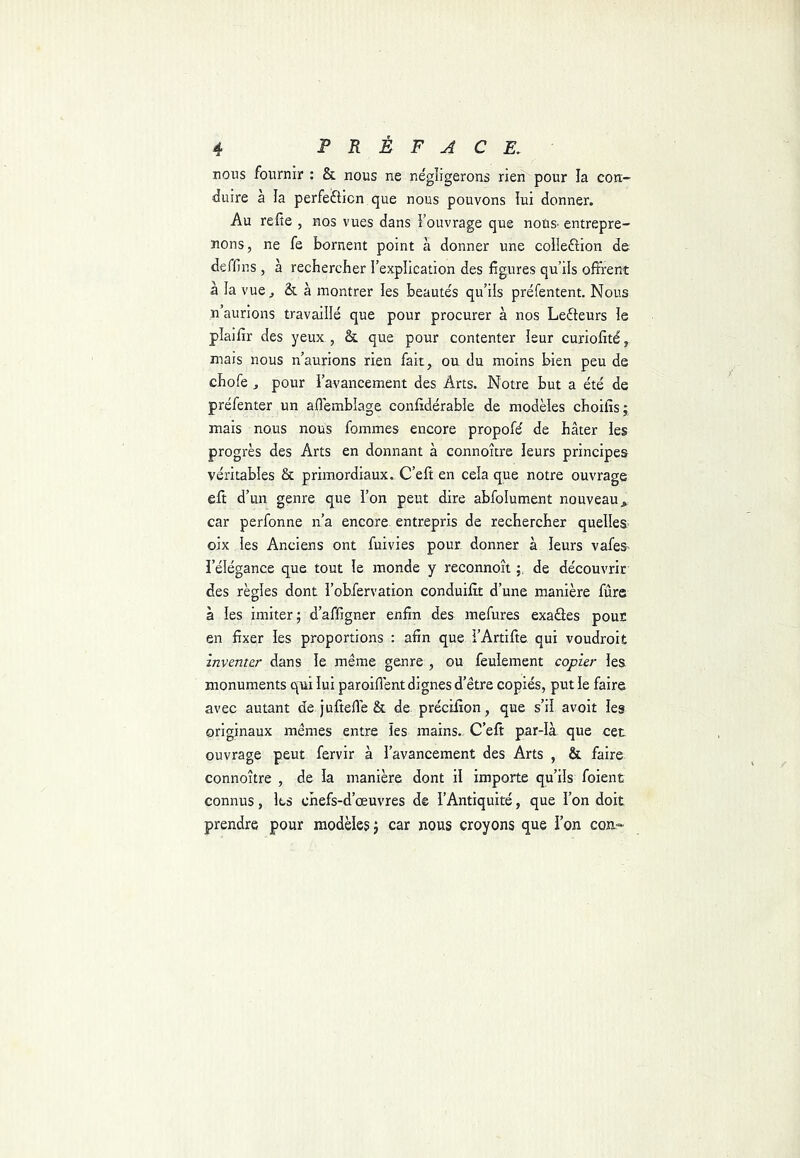 nous fournir : & nous ne négligerons rie^pour la con- duire a la perfefticn que nous pouvons lui donner. Au refie , nos vues dans Fouvrage que nous- entrepre- nons, ne fe bornent point à donner une colieftion de deffins , à recbercber Fexplication des figures qu’ils offrent à la vue, & à montrer les beautés qu’ils préfentent. Nous n’aurions travaillé que pour procurer à nos Lecteurs le plaifir des yeux , & que pour contenter leur curiofité, mais nous n’aurions rien fait, ou du moins bien peu de cbofe J pour l’avancement des Arts. Notre but a été de préfenter un aflemblage confidérabîe de modèles cboifîs; mais nous nous fommes encore propofé de bâter les progrès des Arts en donnant à connoître leurs principes véritables & primordiaux. C’eft en cela que notre ouvrage eft d’un genre que l’on peut dire abfolument nouveau car perfonne n’a encore entrepris de recbercber quelles- oix les Anciens ont fuivies pour donner à leurs vafes l’élégance que tout le monde y reconnoît de découvrir des règles dont robfervation conduifit d’une manière fûre à les imiter ; d’affigner enfin des mefures exaües pour en fixer les proportions : afin que FArtifie qui voudroit inventer dans le même genre , ou feulement copier les monuments qui lui paroifi'ent dignes d’être copiés, put le faire avec autant de jufiefie & de. précifion, que s’il avoit les originaux mêmes entre les mains. C’efi par-là que cet ouvrage peut fervir à l’avancement des Arts , & faire connoître , de la manière dont il importe qu’ils foient connus, les cbefs-d’œuvres de l’Antiquité, que l’on doit prendre pour modèles j car nous croyons que Fon cou-