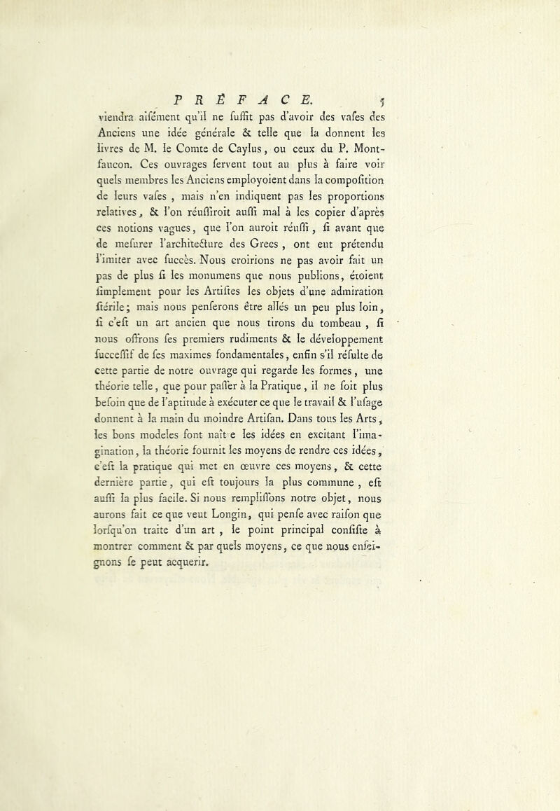 viendra alfément qu’il ne fuffit pas d’avoir des vafes des Anciens une idée générale & telle que la donnent les livres de M, le Comte de Caylus, ou ceux du P. Mont- faucon. Ces ouvrages fervent tout au plus à faire voir quels membres les Anciens employoient dans la compofition de leurs vafes , mais n’en indiquent pas les proportions relatives J & l’on réuffiroit auffi mal à les copier d’après ces notions vagues, que l’on auroit réuriî, li avant que de mefurer l’architeèture des Grecs , ont eut prétendu l’imiter avec fuccès. Nous croirions ne pas avoir fait un pas de plus li les monumens que nous publions, éioient iîmplement pour les Artiftes les objets d’une admiration ftérile; mais nous penferons être allés un peu plus loin, lî c’eft un art ancien que nous tirons du tombeau , fi nous offrons fes premiers rudiments & le développement fucceffif de fes maximes fondamentales, enfin s’il réfulte de cette partie de notre ouvrage qui regarde les formes, une théorie telle, que pour palier à la Pratique , il ne foit plus befoin que de l’aptitude à exécuter ce que le travail & l’ufage donnent à la main du moindre Artlfan. Dans tous les Arts, les bons modèles font naît e les idées en excitant l’ima- gination, la théorie fournit les moyens de rendre ces idées, c’eft la pratique qui met en œuvre ces moyens, & cette dernière partie, qui eft toujours la plus commune , eft auffi la plus facile. Si nous rempliffbns notre objet, nous aurons fait ce que veut Longin, qui penfe avec raifon que lorfqu’on traite d’un art , le point principal confiffe à montrer comment & par quels moyens, ce que nous enfei- gnons fe peut acquérir.