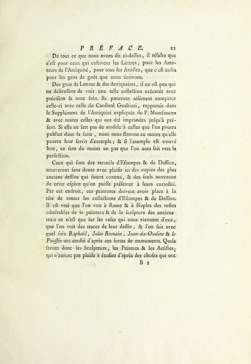 De tout ce que nous avons dit ci-defius, il re'fuîte que c’eft pour ceux qui cuîtivent les Lettres, pour les Ama- teurs de l’Antiquité, pour tous ïes Artiftes, que c’eft enfin pour les gens de goût que nous écrivons. Des gens de Lettres & des Antiquaires, il en eft peu qui ne délîrallént de voir une telle collection exécutée avec précifîon & avec foin. Ils pourront aifément comparer celle-ci avec celle du Cardinal Gualtieri, rapportée dans îe Supplément de l’Antiquité expliquée du P. Montfaucon & avec toutes celles qui ont été imprimées jufqu’à pré- fent. Si elle ne fert pas de modèle à celles que l’on pourra publier dans la fuite , nous nous flattons au moins qu’elle pourra leur fêrvir d’exemple ; & fi l’exemple eft trouvé bon, ce fera du moins un pas que l’on aura fait vers la perfection. Ceux qui font des recueils d’Eftampes & de Deffms, trouveront fans douté avec plaifir ici des copies des plus anciens deflins qui foient connus , & des feuls morceaux de cette efpèce qu’on puifle préfenter à leurs curiofité. Par cet endroit, ces peintures doivent avoir place à la tête de toutes les collections d’Eftampes & de Deffms. n eft vrai que l’on voit à Rome & à Naples des reftes admirables de la peinture & de la fculpture des anciens mais ce n’efî que fur les vafes qui nous viennent d’eux, que l’on voit des traces de leur deffm , & l’on fait avec quel foin Raphaël, Jules Romain, Jean-da-Oudine & le Pouffin ont étudié d’après ces fortes de monuments. Quels feront donc les Sculpteurs, les Peintres & les Artiftes. qui n’auront pas plaifir à étudier d’après des chofes qui ont B 2