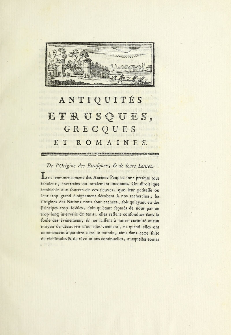 ANTIQUITÉS ETRUSQUES, GRECQUES ET ROMAINES. De VOrigine des Eirufques, & de leurs Lettres. Les commencemens des Anciens Peuples font prefque tous fabuleux, incertains ou totalement inconnus. On diroit que femblable aux fources de ces fleuves, que leur petiteffe ou leur trop grand éloignement dérobent à nos recherches, les Origines des Nations nous font cachées, foit qu’ayant eu des Principes trop foibles , foit qu’étant féparés de nous par un trop long intervalle de tems, elles reflent confondues dans la foule des événemens, & ne laifTent à notre curioflté aucun moyen de découvrir d’où elles viennent, ni quand elles ont commencées à paroître dans le monde, ainfi dans cette fuite de viciffitudes & de révolutions continuelles, auxquelles toutes