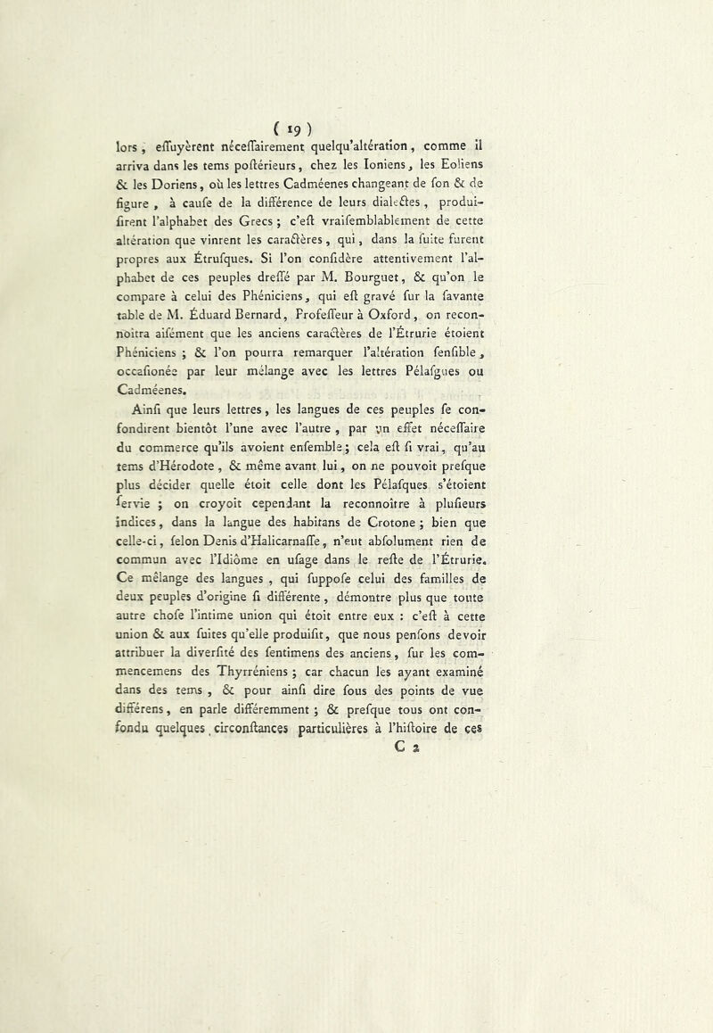 ( *9 ) lors , effuyèrent néceflairement quelqu’altératîon, comme 11 arriva dans les tems poftérieurs, chez les Ioniens, les Eoliens &. les Doriens, où les lettres Cadméenes changeant de fon & de figure , à caufe de la différence de leurs dialeâes , produi™ firent l’alphabet des Grecs ; c’eff vraifemblablement de cette altération que vinrent les caraélères , qui, dans la fuite furent propres aux Étrufques. Si l’on confidère attentivement l’al- phabet de ces peuples dreffé par M, Bourguet, & qu’on le compare à celui des Phéniciens, qui eff gravé fur la favante table de M. Éduard Bernard, Frofeffeur à Oxford, on recon- noîtra aifément que les anciens caractères de l’Étrurie étoient Phéniciens ; & l’on pourra remarquer l’altération fenfible, occafionée par leur mélange avec les lettres Péîafgties ou Cadméenes. Ainfi que leurs lettres, les langues de ces peuples fe con- fondirent bientôt l’une avec l’autre , par vn effet néceffaire du commerce qu’ils avoient enfembla; cela eff fi vrai, qu’au tems d’Hérodote , & même avant lui, on ne pouvoir prefque plus décider quelle étoit celle dont les Pélafques s’étoient Servie ; on croyoit cependant la reconnoître à plufieurs indices, dans la langue des habitans de Crotone ; bien que celle-ci, félon Denis d’Halicarnaffe, n’eut abfolument rien de commun avec l’Idiôme en ufage dans le reffe de l’Étrurie. Ce mélange des langues , qui fuppofe celui des familles de deux peuples d’origine fi différente, démontre plus que tonte autre chofe l’intime union qui étoit entre eux : c’eff à cette union & aux fuites qu’elle produifit, que nous penfons devoir attribuer la diverfité des fentimens des anciens, fur les com- mencemens des Thyrréniens ; car chacun les ayant examiné dans des tems , & pour ainfi dire fous des points de vue différens, en parle différemment ; & prefque tous ont con- fondu quelques, circonftances particulières à l’hiffoire de ces C a