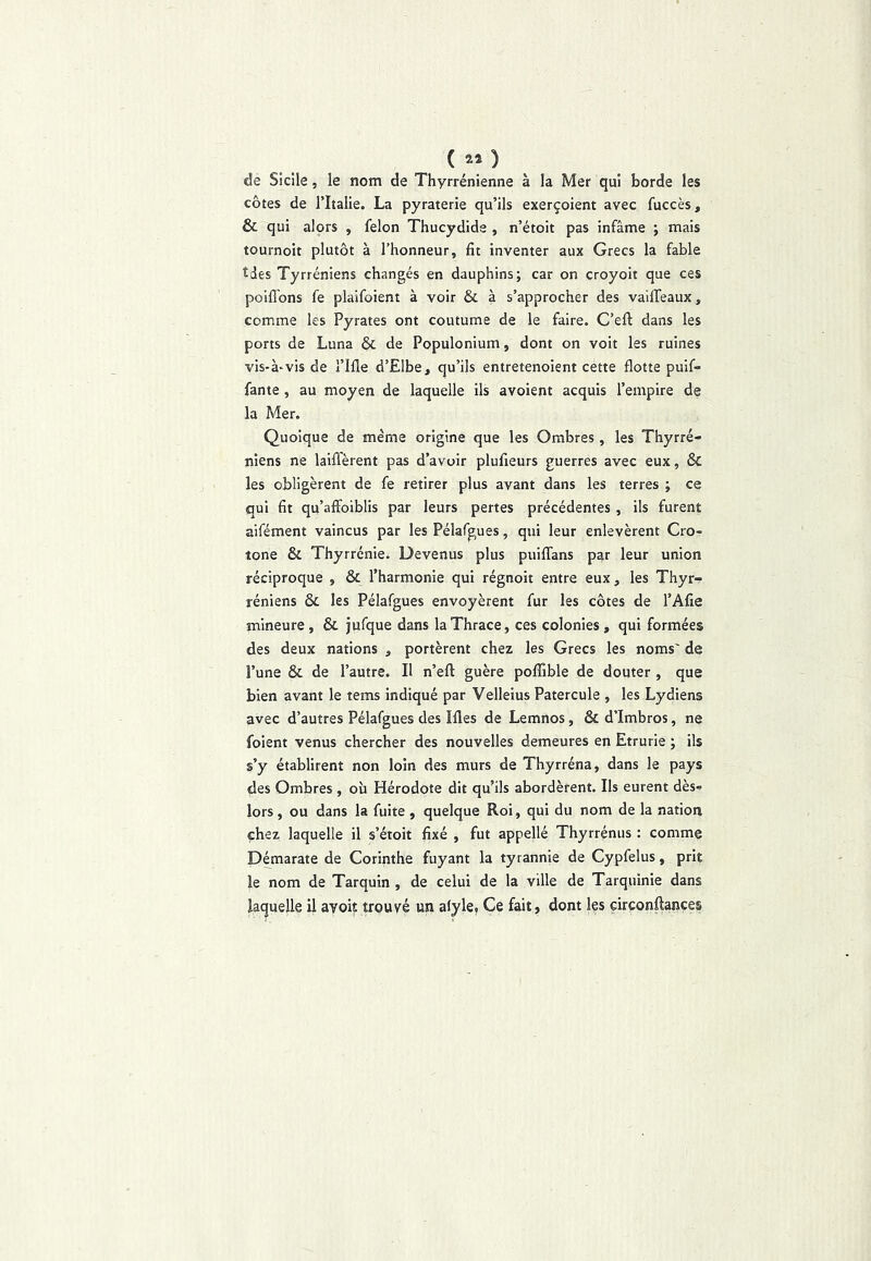 de Sicile, le nom de Thyrrénienne à la Mer qui borde les côtes de Tltalie. La pyraterie qu’ils exerçoient avec fuccès, & qui alors , félon Thucydide , n’étoit pas infâme ; mais tournoit plutôt à l’honneur, fit inventer aux Grecs la fable tdês Tyrréniens changés en dauphins; car on croyoit que ces poiffons fe plaifoient à voir & à s’approcher des vaiffeaux, comme les Pyrates ont coutume de le faire. C’eft dans les ports de Luna & de Populonium, dont on voit les ruines vis-à-vis de l’Ille d’Elbe, qu’ils entretenoient cette flotte puif- fante , au moyen de laquelle ils avoient acquis l’empire de la Mer. Quoique de même origine que les Ombres , les Thyrré- niens ne laiffèrent pas d’avoir plufieurs guerres avec eux, & les obligèrent de fe retirer plus avant dans les terres ; ce qui fit qu’affoiblis par leurs pertes précédentes , ils furent aifément vaincus par les Pélafgues, qui leur enlevèrent Cro- tone & Thyrrénie. Devenus plus puiffans par leur union réciproque , & l’harmonie qui régnoit entre eux, les Thyr- réniens & les Pélafgues envoyèrent fur les côtes de l’Afie mineure , & jufque dans laThrace, ces colonies , qui formées des deux nations , portèrent chez les Grecs les noms' de l’une & de l’autre. Il n’efl guère poffible de douter , que bien avant le tems indiqué par Velleius Patercule , les Lydiens avec d’autres Pélafgues des Mes de Lemnos, & d’Imbros, ne foient venus chercher des nouvelles demeures en Etrurie ; ils s’y établirent non loin des murs de Thyrréna, dans le pays des Ombres , où Hérodote dit qu’ils abordèrent. Ils eurent dès- lors , ou dans la fuite , quelque Roi, qui du nom de la nation chez laquelle il s’étoit fixé , fut appellé Thyrrénus : comme Démarate de Corinthe fuyant la tyrannie de Cypfelus, prit le nom de Tarquin , de celui de la ville de Tarquinie dans laquelle il ayoit trouvée un aiyle, Ce fait, dont les çirconftançes