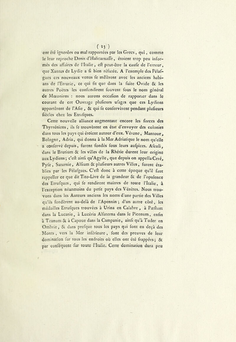 ( ) ont été ignorées ou mal rapportées par les Grecs, qui, comme le leur reproche Denis d’HalicarnaiTe, étoient trop peu infor- més des affaires de l’Italie, eft peut-être la caufe de Terreur, que Xantus de Lydie a fi bien réfutée. A l’exemple des Pélaf- gues ces nouveaux venus fe mêlèrent avec les anciens habi- ans de TEtrurie, ce qui fit que dans la fuite Ovide & les autres Poètes les confondirent fouvent fous le nom général de Moeoniens : nous aurons occafion de rapporter dans le courant de cet Ouvrage plufieurs ufages que ces Lydiens apportèrent de TAfie , & qui fe confervèrent pendant plufieurs fiècles chez les Etrufques. Cette nouvelle alliance augmentant encore les forces des Thyrréniens, ils fe trouvèrent en état d’envoyer des colonies dans tous les pays qui étoient autour d’eux. Vérone, Mantoue, Bologne, Adria, qui donna à la Mer Adriatique le nom qu’elle ' a confervé depuis, furent fondés fous leurs aufpices. .‘^fcoli^ dans le Brutium & les villes de la Rhétie durent leur origine aux Lydiens; c’eft ainfi qu’Agylle, que depuis on appellaCeié, Pyfe , Saturnie, Alfium & plufieurs autres Villes, furent éta- blies par les Pélafgues. C’eft donc à cette époque qu’il faut rappeller ce que dit Tite-Live de la grandeur & de l’opulence des Etrufques, qui fe rendirent maîtres de toute l’Italie, à l'exception néanmoins du petit pays des Vénètes. Nous trou- vons dans les Auteurs anciens les noms d'une partie des Villes qu’ils fondèrent au-delà de l’Apennin ; d’un autre côté, les médailles Etrufques trouvées à Urina en Calabre , à Pæftum dans la Lucanie, à Lucéria Alfaterna dans le Picenum, enfin à Teanum Si à Capoue dans la Campanie, ainfi qu’à Tuder en Ombrie, St dans prefque tous les pays qui font en deçà des Monts , vers la Mer inférieure , font des preuves de leur domination fur tous les endroits où elles ont été frappées; & par conféquent fur toute l’Italie. Cette domination dura peu