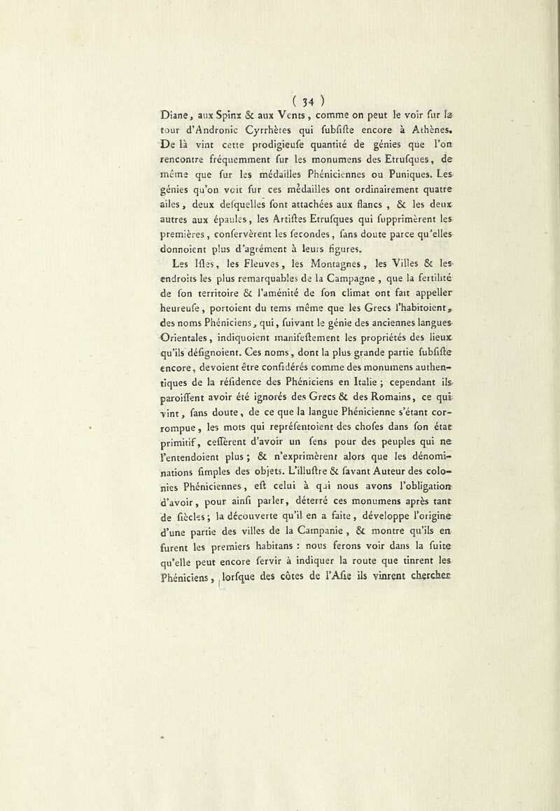 Diane, aux Spinx & aux Vents, comme on peut le voir fur la tour d’Andronic Cyrrhètes qui fubfifte encore à Athènes. De là vint cette prodigieufe quantité de génies que l’on rencontre fréquemment fur les monumens des Etrufques, de même que fur les médailles Phéniciennes ou Puniques, Les- génies qu’on voit fur ces médailles ont ordinairement quatre ailes, deux defquelles font attachées aux flancs , & les deux autres aux épaules, les Artiftes Etrufques qui fupprimèrent les premières , confervèrent les fécondés, fans doute parce qu’elles donnoient plus d’agrément à leurs figures. Les Ifles, les Fleuves, les Montagnes , les Villes & leS' endroits les plus remarquables de la Campagne , que la fertilité de fon territoire & l’aménité de fon climat ont fait appeller heureufe, portoient du tems même que les Grecs l’habitoient,. des noms Phéniciens, qui, fuivant le génie des anciennes langues Orientales, indiquoient manifeflement les propriétés des lieux qu’ils défignoient. Ces noms, dont la plus grande partie fubfiflie encore, dévoient être confidérés comme des monumens authen- tiques de la réfidence des Phéniciens en Italie ; cependant lls= paroiffent avoir été ignorés des Grecs & des Romains, ce qui- vint, fans doute, de ce que la langue Phénicienne s’étant cor- rompue , les mots qui repréfentoient des chofes dans fon état primitif, ceffèrent d’avoir un fens pour des peuples qui ne l’entendoient plus ; & n’exprimèrent alors que les dénomi- nations Amples des objets. L’illuftre ôc favant Auteur des colo- nies Phéniciennes, eft celui à qui nous avons l’obligatiotî d’avoir, pour ainfi parler, déterré ces monumens après tant de fiècks ; la découverte qu’il en a faite, développe l’origine d’une partie des villes de la Campanie , & montre qu’ils en furent les premiers habitans : nous ferons voir dans la fuite qu’elle peut encore fervir à indiquer la route que tinrent lea Phéniciens, ^ lorfque des côtes de l’Afie ils vinrent chercher
