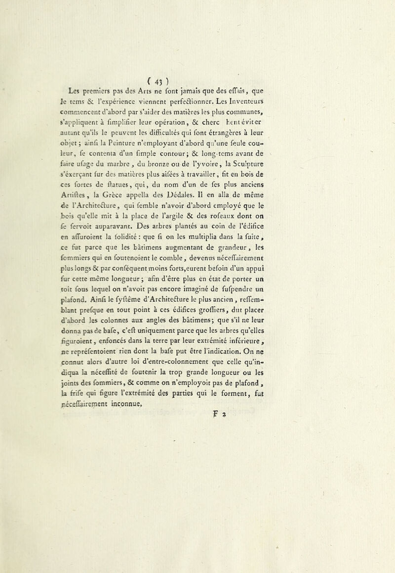 Les premiers pas des Arts ne font jamais que des effaîs, que je tems & l’expérience viennent perfeéiionner. Les Inventeurs commencent d’abord par s’aider des matières les plus communes, s’appliquent à fimplifier leur opération, & cherc hentéviter autant qu’ils la peuvent les difRcultés qui font étrangères à leur objet ; ainfi la Peinture n’employant d’abord qu’une feule cou- leur, fe contenta d’un fimple contour; & long-tems avant de faire ufage du marbre , du bronze ou de l’yvoire, la Sculpture s’éxerçant fur des matières plus aifées à travailler, fit en bois de ces fortes de fiatues, qui, du nom d’un de fes plus anciens Artiftes , la Grèce appella des Dédales. Il en alla de même de l’Architeélure, qui femble n’avoir d’abord employé que le bois qu’elle mit à la place de l’argile & des rofeaux dont on fe fervoit auparavant. Des arbres plantés au coin de l’édifice en alTuroient la lolidité : que fi on les multiplia dans la fuite , ce fut parce que les bâtimens augmentant de grandeur, les fcmmiers qui en foutenoient le comble, devenus nécelTairement plus longs & par conféquent moins forts,eurent befoin d’un appui fur cette même longueur ; afin d’être plus en état de porter un toit fous lequel on n’avoit pas encore imaginé de fufpendre un plafond. Ainft le fyftême d’Architeélure le plus ancien, reffem- blant prefque en tout point à ces édifices groffiers, dut placer d’abord les colonnes aux angles des bâtimens ; que s’il ne leur donna pas de bafe, c’eft uniquement parce que les arbres qu’elles figuroient, enfoncés dans la terre par leur extrémité inférieure , ne repréfentoient rien dont la bafe put être l’indication. On ne connut alors d’autre loi d’entre-colonnement que celle qu’in- diqua la néceffité de foutenir la trop grande longueur ou les joints des fommiers, & comme on n’employoit pas de plafond , la frife qui figure l’extrémité des parties qui le forment, fut riceffairement inconnue. F a