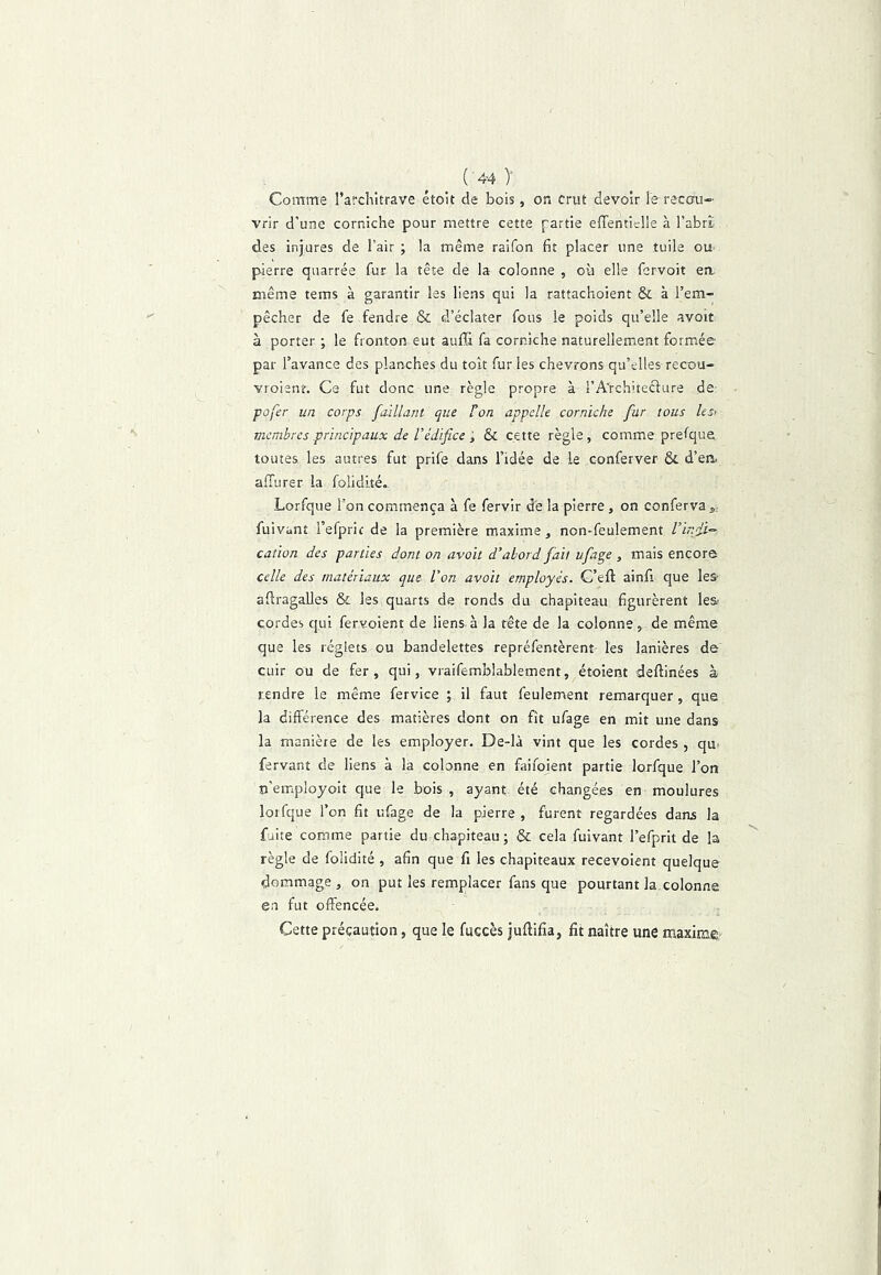 ( 4-4 )' Comme l’architrave étoit de bois, on crut devoir le recou- vrir d’une corniche pour mettre cette partie effentielle à l’abrï des injures de l’air ; la même raifon fit placer une tuile ou- pierre quarrée fur la tête de la colonne , où elle fervoit ea même tems à garantir les liens qui la rattachoient & à l’em- pêcher de fe fendre & d’éclater fous le poids qu’elle avoir à porter ; le fronton eut aufli fa corniche naturellement formée par l’avance des planches du toit fur les chevrons qu’elles recou- vroienr. Ce fut donc une règle propre à l’A'rchitecfure de- fofer un corps faillant que Ton appelle corniche fur tous les< membres principaux de l’édifice ; & cette règle, comme prefque toutes, les autres fut prife dans l’idée de le conferver & d’en. alTurer la folidité. Lorfque l’on commença à fe fervir de la pierre , on conferva^; fuivant i’efpric de la première maxime ^ non-feulement l’ir.fi’- cation des parties dont on avoit d’abord fait ufage , mais encore celle des matériaux que Von avoit employés. G’eft ainfi que les- afiragalles & les quarts de ronds du chapiteau figurèrent les cordes qui fervoient de liens-à la tête de la colonne, de même que les réglets ou bandelettes repréfentèrent les lanières de cuir ou de fer, qui, vraifemblablement, étoient deftinées à tendre le même fervice ; il faut feulement remarquer, que la différence des matières dont on fit ufage en mit une dans la manière de les employer. De-là vint que les cordes , qu- fervant de liens à la colonne en fiiifoient partie lorfque l’on îi’employoit que le bois , ayant été changées en moulures lorfque l’on fit ufage de la pierre , furent regardées dans la fuite comme partie du chapiteau; & cela fuivant l’efprit de la règle de folidité , afin que fi les chapiteaux recevoient quelque dommage , on put les remplacer fans que pourtant la colonne en fut offencée. Cette précaution, que le fuccès juftifia, fit naître une maxime