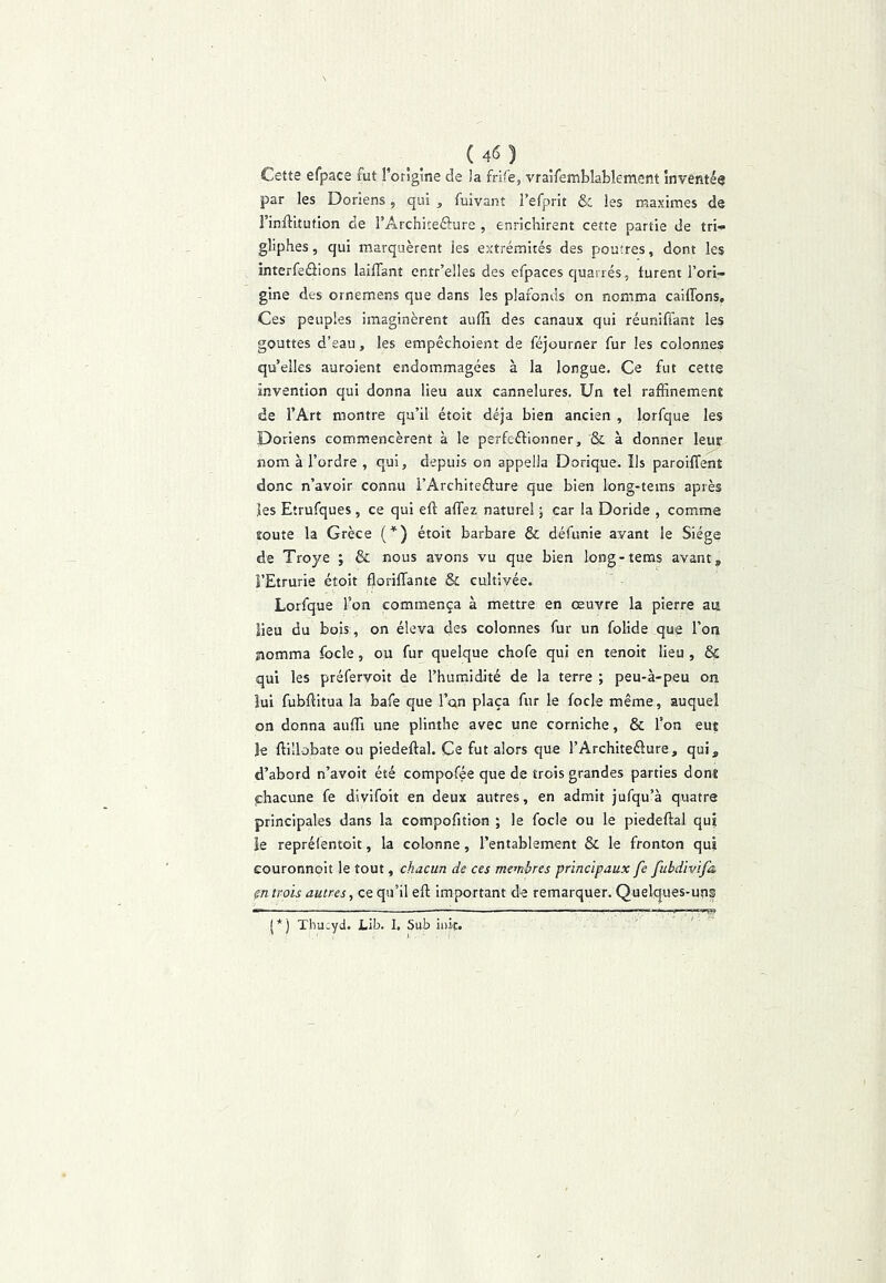 Cette efpace fut l’origine de la frife, vralfemblablement inventée par les Doriens, qui , fuivant l’efprit & les maximes de l’inllitution de rArchiteôure , enrichirent cette partie de tri- gliphes, qui marquèrent les extrémités des poutres, dont les înterfeâions lailTant entr’elles des efpaces quartés, turent l’ori- gine des ornemens que dans les plafonds on nomma cailfons. Ces peuples imaginèrent aufiï des canaux qui réunifiant les gouttes d’eau, les empêchoient de féjourner fur les colonnes qu’elles auroient endommagées à la longue. Ce fut cette invention qui donna lieu aux cannelures. Un tel raffinement de l’Art montre qu’il étoit déjà bien ancien , lorfque les Doriens commencèrent à le perfcétionner, & à donner leur nom à l’ordre , qui, depuis on appella Dorique. Ils paroiffent donc n’avoir connu i’Architeéture que bien long-tems après les Etrufques, ce qui eft atfez naturel ; car la Doride , comme toute la Grèce (*) étoit barbare & défunie ayant le Siège de Troye ; & nous avons vu que bien long-tems avant, î’Etrurie étoit florilTante & cultivée. Lorfque l’on commença à mettre en œuvre la pierre ait lieu du bois, on éleva des colonnes fur un folide que l’on nomma focle, ou fur quelque chofe qui en tenoit lieu , & qui les préfervoit de l’humidité de la terre ; peu-à-peu on lui fubftitua la bafe que l’on plaça fur le focle même, auquel on donna auffi une plinthe avec une corniche, & l’on eut le ftillobate ou piedeftal. Ce fut alors que l’Architeâure, qui, d’abord n’avoit été compofée que de trois grandes parties dont phacune fe divifoit en deux autres, en admit jufqu’à quatre principales dans la compofition ; le focle ou le piedeftal qui le repréfentoit, la colonne, l’entablement & le fronton qui couronnoit le tout, chacun de ces membres principaux fe fubdivifa, çn trois autres, ce qu’il efl; important de remarquer. Quelques-un? (*) Thucyd. Lib. I. Sub iiiic.