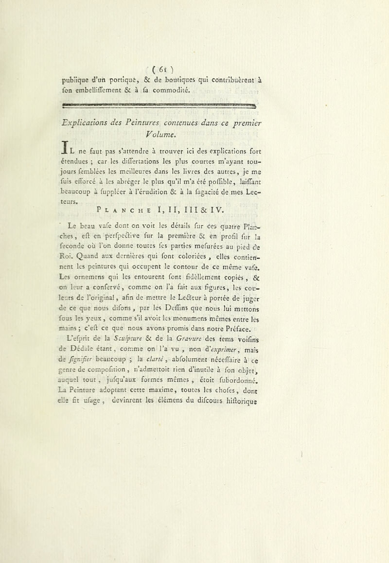 publique d’un portique, & de boutiques qui contribuèrent à ibn embelliffement Si à fa commodité. Explications des Peintures contenues dans ce premier Volume. IL ne faut pas s’attendre à trouver ici des explications fort étendues ; car les dilTertations les plus courtes m’ayant tou- jours femblées les meilleures dans les livres des autres, je me fuis efforcé à les abréger le plus qu’il m’a été poffible, laifiant beaucoup à fuppléer à l’érudition & à la fagacité de mes Lec- teurs. Planche I,II,III6iIV. Le beau vafe dont on voit les détails fur ces quatre Plarr- ches, efl en perfpeclive fur la première & en profil fur la fécondé où l’on donne toutes fes parties mefurées au pied âe Roi. Quand aux dernières qui font coloriées , elles contien- nent les peintures qui occupent le contour de ce même vafe. Les ornemsns qui les entourent font fi.dèlkment copiés , & on leur a confervé, comme on l’a fait aux figures, les cou- leurs de l’origlna!, afin de mettre le Leéleur à portée de juger de ce que nous difons, par les Deffins que nous lui mettons fous les yeux, comme s’il avoir les monumens mêmes entre les mains ; c’eft ce que nous avons promis dans notre Préface. L’efprit de la Sculpture & de la Gravure des tems voifins de Dédale étant, comme on l’a vu , non à'exprimer, mais de Jîgnifier beaucoup j la clarté, abfolument néceffaire à ce genre de compofition, n’admettoit rien d’inutile à fon objet, auquel tout , jufqu’aux formes mêmes , étoit fubordonné. La Peinture adoptant cette maxime, toutes les chofes, dont elle fit ufage, devinrent les élémens du difcouis hiftoriqus