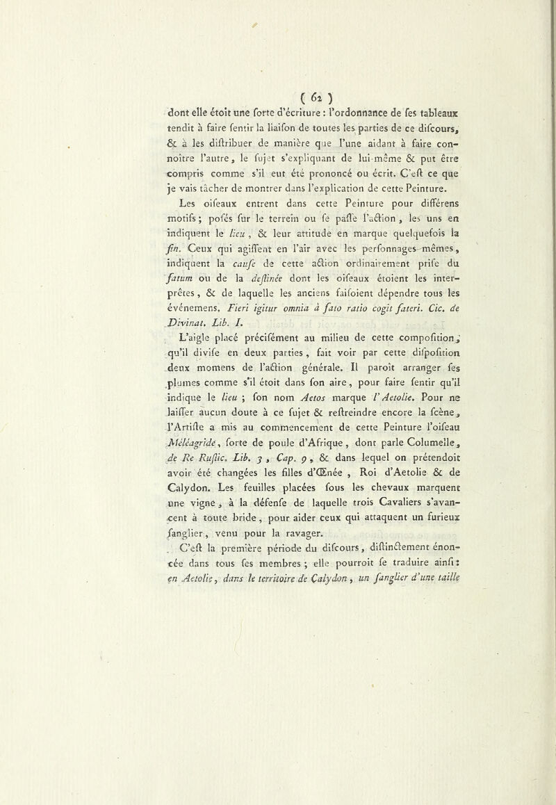 ( ) dont elle étok une forte d’écriture : l’ordonnance de fes tableaux tendit à faire fentir la liaifon de toutes les parties de ce difcours, & à les diftribuer de manière que l’une aidant à faire con- noître l’autre, le fujet s’expliquant de lui-même & put être compris comme s’il eut été prononcé ou écrit. C’eft ce que je vais tâcher de montrer dans l’explication de cette Peinture. Les oifeaux entrent dans cette Peinture pour différens motifs ; pofés fur le terrein ou fe paflé l’aélion , les uns en indiquent le lieu , & leur attitude en marque quelquefois la fin. Ceux qui agiffent en l’air avec les perfonnages-mêmes, indiquent la caufie de cette aélion ordinairement prife du fatum ou de la dejîinée dont les oifeaux étoient les inter- prètes , & de laquelle les anciens faifoient dépendre tous les événemens, Fieri igitur omnia à fiaio ratio cogit fiateri. Cic. de Divinat. Lib. I. L’aigle placé précifément au milieu de cette compofition,’ qu’il divife en deux parties, fait voir par cette difpofition deux momens de l’aélion générale. Il paroît arranger fes plumes comme s'il étoit dans fon aire, pour faire fentir qu’il indique le lieu ; fon nom Aetos marque V Aetolie. Pour ne lailTer aucun doute à ce fujet & reftreindre ehcore la fcène, l’Artide a mis au commencement de cette Peinture l’oifeau Aléléagrideforte de poule d’Afrique, dont parle Columelle, de Re Ruflic. Lib. j , Cap. ç , & dans lequel on prétendoit avoir été changées les filles d’CEnée , Roi d’Aetolie & de Calydon. Les feuilles placées fous les chevaux marquent une vigne, à la défenfe de laquelle trois Cavaliers s’avan- cent à toute bride, pour aider ceux qui attaquent un furieux /anglier, venu pour la ravager. C’efi: la première période du difcours, diflinélement énon- cée dans tous fes membres; elle pourroit fe traduire ainfit en Aetûlk, dans le territoire de Çalydon, un fiangUer d’une taille