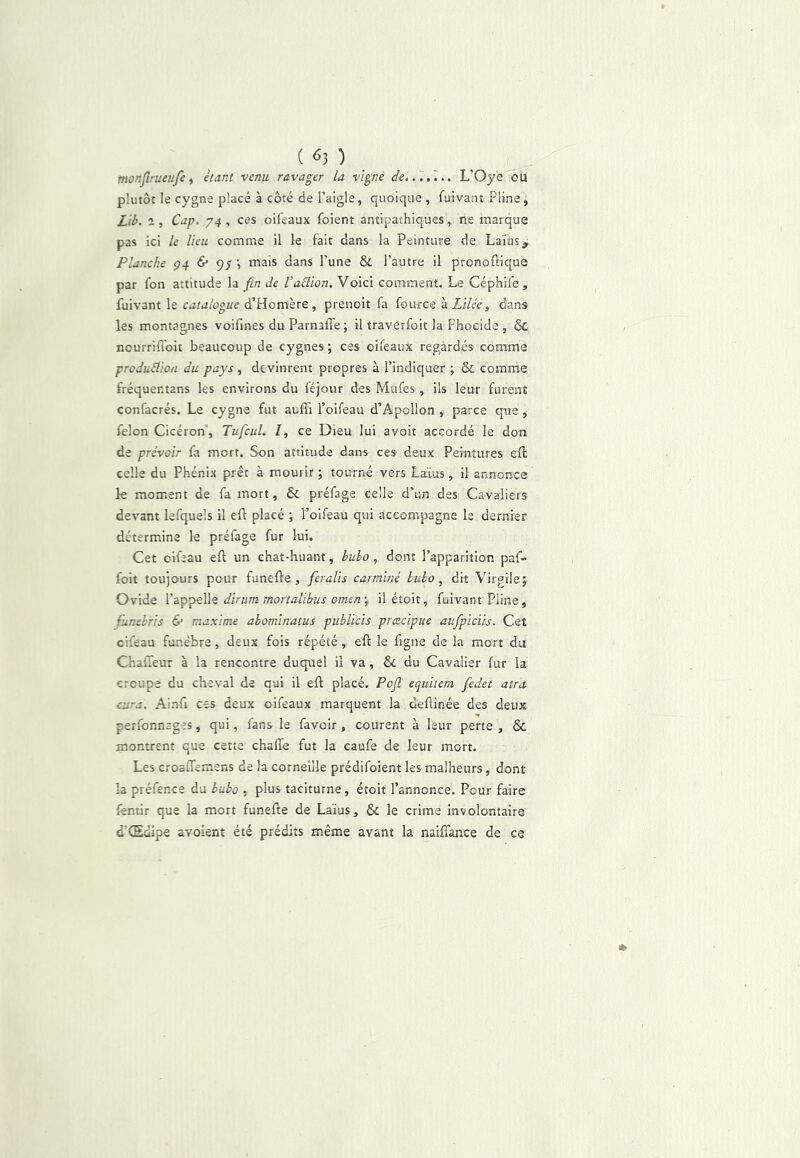 tnonjîrueufe ^ étant venu ravager la vigne de..',.',.. L’Oye oü plutôt le cygne placé à côté de l’aigle, quoique , fuivant Pline, £ib. a. Cap. 74, ces oifeaux foient antipathiques, ne marque pas ici le lieu comme il le fait dans la Peinture de Laïus, Planche ç4 & 9/ mais dans l’une & l’autre il pronoftique par fon attitude la fin de VaElïon. Voici comment. Le Céphife, fuivant le d’Homère, prenoit fa fource à Zi/cV, dans les montagnes voifines du Parnaffe; il travérfoit la Fhocide , & nourriflôit beaucoup de cygnes; ces oifeaux regardés comme produElïon du pays , devinrent propres à l’indiquer ; & comme fréquentans les environs du féjour des Mufes, ils leur furent confacrés. Le cygne fut auffi l’oifeau d’Apollon , parce que , félon Cicéron', Tufcul. I, ce Dieu lui avoit accordé le don de prévoir fa mort. Son attitude dans ces deux Peintures eft celle du Phénix prêt à mourir ; tourné vers Laïus, il annorxe le moment de fa mort, & préfage celle d’un des Cavaliers devant lefquels il eft placé ; l’oifeau qui accompagne le dernier détermine le préfage fur lui. Cet oifeau eft un chat-huant, huho, dont l’apparition paf- foit toujours pour funefle, feralis carminé huho, dit Virgile; Ovide dirum mortalibus omenil étoit, fuivant Pline, funebris & maxime ahominatus publicis præcipue aufpiciis. Cet cifeau funèbre, deux fols répété, eft le figue de la mort du ChafTeur à la rencontre duquel il va, ôc du Cavalier fur la croupe du cheval de qui il efl placé. Pojl equitem fedet atra cura. Ainfi ces deux oifeaux marquent la deflinée des deux perfonnages, qui, fans le favoir, courent à leur perte , & montrent que cette chaffe fut la caufe de leur mort. Les croaflemens de la corneille prédifoient les malheurs, dont la préfence du bubj , plus taciturne, étoit l’annonce. Pour faire fentir que la mort funefte de Laïus, & le crime involontaire d’Œdipe avoient été prédits même avant la naiffance de ce