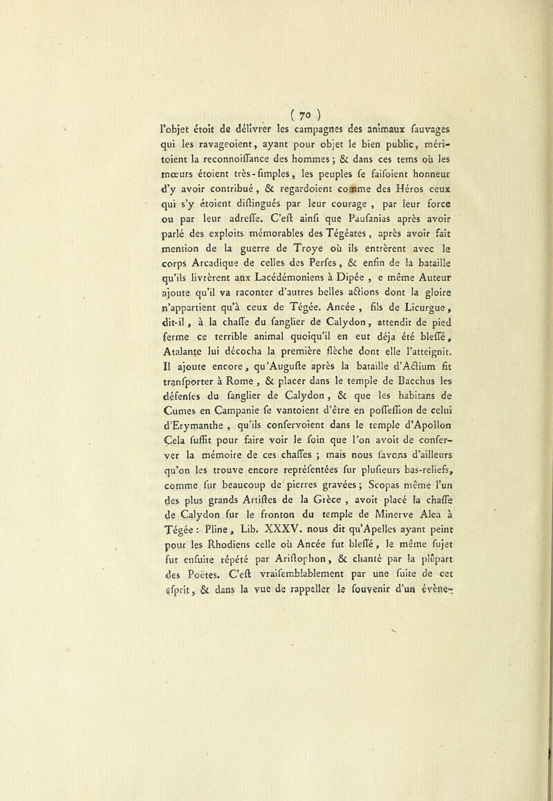 l’objet étoît de délivrer les campagnes des animaux fauvages qui les ravageoient, ayant pour objet le bien public, méri- toient la reconnoiflance des hommes ; & dans ces tems où les mœurs étoient très-fimples, les peuples fe faifoient honneur d’y avoir contribué , & regardoient comme des Héros ceux qui s’y étoient diflingués par leur courage , par leur force ou par leur adreffe. C’eft ainfi que Paufanias après avoir parlé des exploits mémorables des Tégéates, après avoir fait mention de la guerre de Troye où ils entrèrent avec le corps Arcadique de celles des Perfes, & enfin de la bataille qu’ils livrèrent aux Lacédémoniens à Dipée , e même Auteur ajoute qu’il va raconter d’autres belles aélions dont la gloire n’appartient qu’à ceux de Tégée. Ancée , fils de Licurgue, dit-il , à la chaffe du fanglier de Calydon, attendit de pied ferme ce terrible animal quoiqu’il en eut déjà été blefTé, Atalante lui décocha la première flèche dont elle l’atteignit. Il ajoute encore, qu’Augufte après la bataille d’Aélium fit trgnfporter à Rome , & placer dans le temple de Bacchus les défenfes du fanglier de Calydon, & que les habitans de Cumes en Campanie fe vantoient d’être en pofTeffion de celui d’Erymanthe , qu’ils confervoient dans le temple d’Apollon Cela fufïlt pour faire voir le foin que l’on avoir de confer- ver la mémoire de ces chafTes ; mais nous favons d’ailleurs qu’on les trouve encore repréfentées fur plufteurs bas-reliefs, comme fur beaucoup de'pierres gravées; Scopas même l’un des plus grands Artifîes de la Grèce , avoir placé la chaffe de Calydon fur le fronton du temple de Minerve Aléa à Tégée : Pline , Lib. XXXV. nous dit qu’Apelles ayant peint pour les Rhodiens celle où Ancée fut bleffé, le même fujet fut enfuite répété par Ariflophon, & chanté par la plupart des Poètes. C’eft vraifemblablement par une fuite de cet efprit, &. dans la vue de rappeller le fouvenir d’un évène»