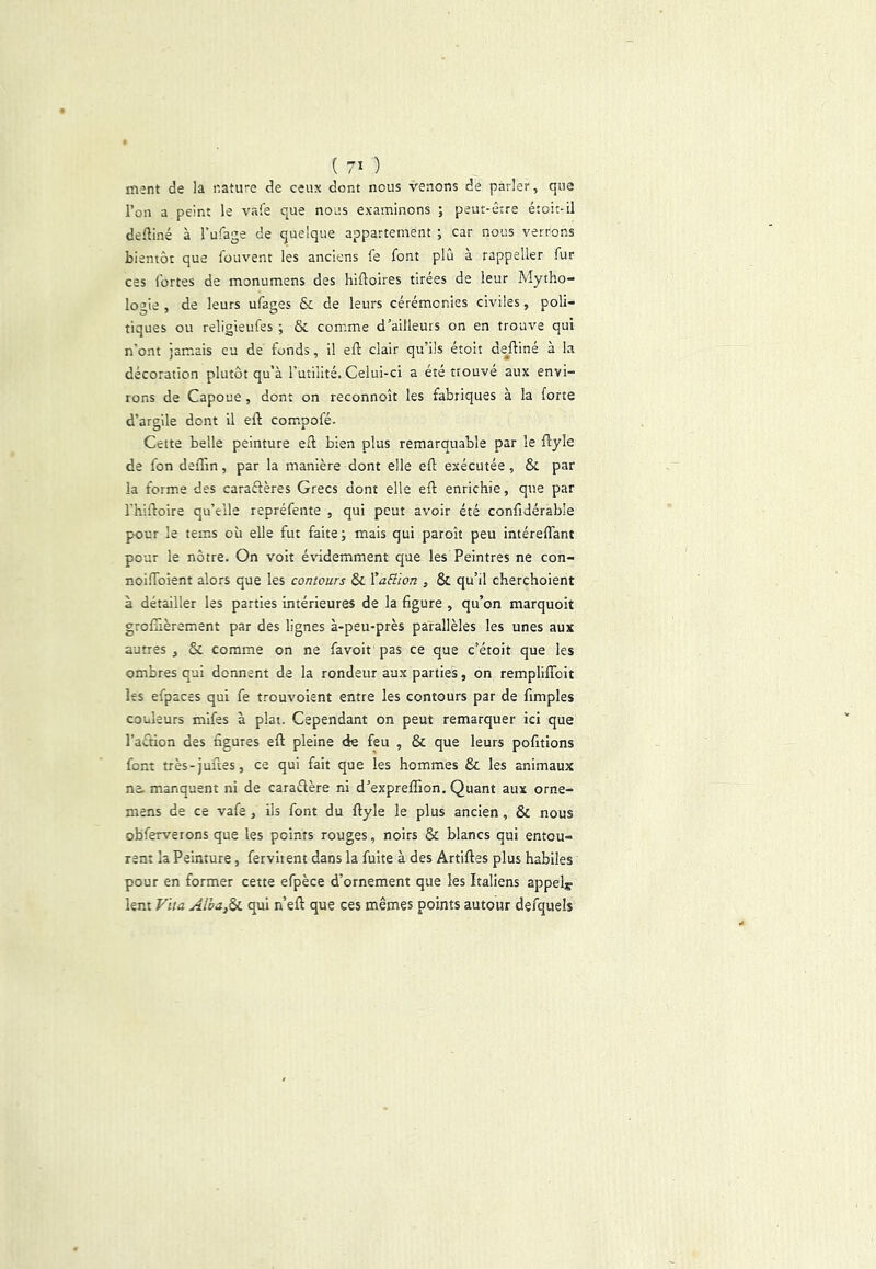 ment de la nature de ceux dont nous venons de parler, que l’on a peint le vaie que nous examinons ; peut-être étoit-il deüiné à Tufage de quelque appartement ; car nous verrons bientôt que fouvent les anciens fe font plù à rappeller fur ces fortes de monumens des hifloires tirées de leur Mytho- logie , de leurs ufages & de leurs cérémonies civiles, poli- tiques ou religieufes ; & comme d’ailleurs on en trouve qui n’ont jamais eu de fonds, il eft clair qu’ils étoit de^ftiné à la décoration plutôt qu’à Tutilité. Celui-ci a été trouve aux envi- rons de Capoue, dont on reconnoît les fabriques à la forte d’argile dont il eft com.pofé. Cette belle peinture etl bien plus remarquable par le flyle de fon deffin, par la manière dont elle efl: exécutée, & par la forme des caraéfères Grecs dont elle eft enrichie, que par l’hifloire qu’elle repréfente , qui peut avoir été confidérable pour le tem*s où elle fut faite; mais qui paroît peu intéreffant pour le nôtre. On volt évidemment que les Peintres ne con- noiffoient alors que les contours & '^aE’ûon , & qu’il cherchoient à détailler les parties intérieures de la figure , qu’on marquoit grolTièrement par des lignes à-peu-près parallèles les unes aux autres, & comme on ne favoit pas ce que c’étoit que les ombres qui donnent de la rondeur aux parties, on rempliflbit les efpaces qui fe trouvoient entre les contours par de fimples couleurs mlfes à plat. Cependant on peut remarquer ici que l’aétion des figures eft pleine de feu , & que leurs pofitions font très-juftes, ce qui fait que les hommes & les animaux ne. manquent ni de caraélère ni d’expreffion. Quant aux orne- mens de ce vafe, ils font du ftyle le plus ancien, & nous obferverons que les points rouges, noirs & blancs qui entou- rent la Peinture, ferviient dans la fuite à des Artiftes plus habiles pour en former cette efpèce d’ornement que les Italiens appela lem Vua Alha,^ qui n’eft que ces mêmes points autour defquels