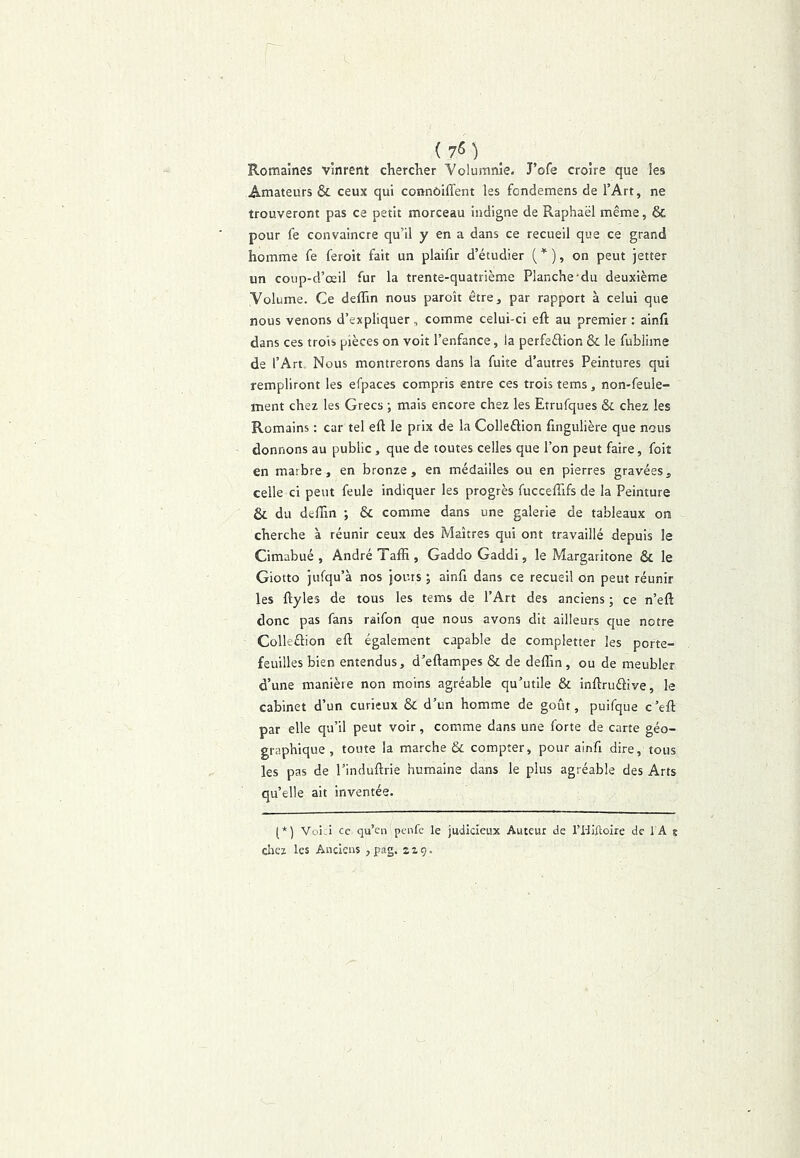 Romaines vinrent chercKer Volumnie. J’ofe croire que les Amateurs & ceux qui connôiffent les fondemens de l’Art, ne trouveront pas ce petit morceau indigne de Raphaël même, & pour fe convaincre qu’il y en a dans ce recueil que ce grand homme fe feroit fait un plaifir d’étudier ( '^ ), on peut jetter un coup-d’œil fur la trente-quatrième Planche-du deuxième Volume. Ce deflin nous paroît être, par rapport à celui que nous venons d’expliquer, comme celui-ci eft au premier: ainfi dans ces trois pièces on voit l’enfance, la perfection & le fublime de l’Art Nous montrerons dans la fuite d’autres Peintures qui rempliront les efpaces compris entre ces trois tems, non-feule- ment chez les Grecs ; mais encore chez les Etrufques & chez les Romains : car tel eft le prix de la ColleCtion fingulière que nous donnons au public , que de toutes celles que l’on peut faire, foiî en marbre, en bronze, en médailles ou en pierres gravées, celle ci peut feule indiquer les progrès fucceftifs de la Peinture & du dtftln ; & comme dans une galerie de tableaux on cherche à réunir ceux des Maîtres qui ont travaillé depuis le Cimabué , André Taffi , Gaddo Gaddi, le Margaritone & le Giotto jufqu’à nos jours ; ainft dans ce recueil on peut réunir les ftyles de tous les tems de l’Art des anciens ; ce n’eft donc pas fans raifon que nous avons dit ailleurs que notre Collection eft également capable de completter les porte- feuilles bien entendus, d’eftampes & de deflin , ou de meubler d’une manière non moins agréable qu’utile & inftruCtive, le cabinet d’un curieux & d’un homme de goût, puifque c’eft par elle qu’il peut voir, comme dans une forte de carte géo- graphique , toute la marche & compter, pour ainft dire, tous les pas de l’induftrie humaine dans le plus agréable des Arts qu’elle ait inventée. (*) (*) Voi.i ce qu’cn pcnfc le judicieux Auteur de l’I-liftoire de 1 A s chez les Anciens , pag. z 19.