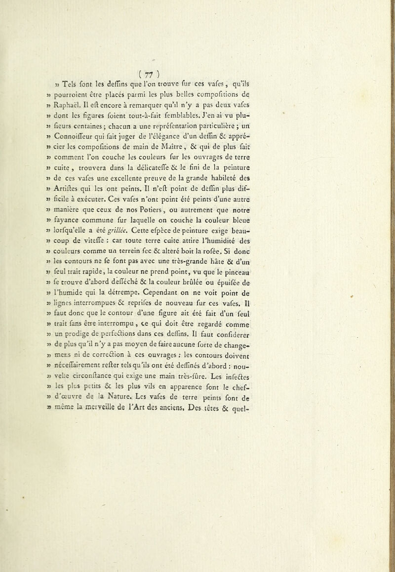 » Tels font les deffins que l’on trouve fur ces vafes, qu’ils JJ pourroient être placés parmi les plus belles compofitions de JJ Raphaël. Il eft encore à remarquer qu’il n’y a pas deux vafes J) dont les figures foient tout-à-fait femblables. J’en ai vu plu- jj fieurs centaines; chacun a une repréfentation particulière ; un JJ ConnoilTeur qui fait juger de l’élégance d’un deffin &c appré- tf cier les compofitions de main de Maître, & qui de plus fait JJ comment l’on couche les couleurs fur les ouvrages de terre JJ cuite , trouvera dans la délicatelTe & le fini de la peinture JJ de ces vafes une excellente preuve de la grande habileté des JJ Artifles qui les ont peints. Il n’eft point de deflTin plus dif- jj ficile à exécuter. Ces vafes n’ont point été peints d’une autre JJ manière que ceux de nos Potiers, ou autrement que notre JJ fayance commune fur laquelle on couche la couleur bleue JJ lorfqu’elle a été grillée. Cette efpèce de peinture exige beau- jj coup de vîteffe : car toute terre cuite attire l’humidité des JJ couleurs comme un terrein fec & altéré boit la rofée. Si donc JJ les contours ne fe font pas avec une très-grande hâte & d’un JJ feul trait rapide, la couleur ne prend point, vu que le pinceau JJ fe trouve d’abord defféché & la couleur brûlée ou épuifée de JJ l’humide qui la détrempe. Cependant on ne volt point de JJ lignes interrompues & reprlfes de nouveau fur ces vafes. Il JJ faut donc que le contour d’une figure ait été fait d’un feul JJ trait fans être interrompu, ce qui doit être regardé comme JJ un prodige de perfeêbons dans ces delfins. Il faut confiderer JJ de plus qu’il n’y a pas moyen de faire aucune forte de change- JJ mens ni de correélion à ces ouvrages ; les contours doivent JJ néceiTalrement relier tels qu’ils ont été deflînés d’abord : nou- jj vehe circonflance qui exige une main très-fûre. Les infeéfes JJ les plus petits & les plus vils en apparence font le chef- jj d’œuvre de la Nature. Les vafes de terre peints font de JJ même la merveille de l’Art des anciens. Des têtes & quel-