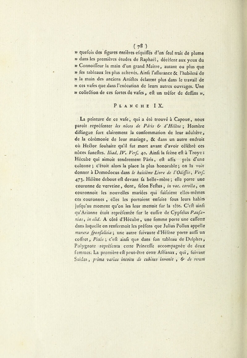 » quefois des figures entières efquilTés d*un feul trait de plume » dans les premières études de Raphaël, décèlent aux yeux du ») Connoifleur la main d’un grand Maître, autant ou plus que » fes tableaux les plus achevés. Ainfi l’adurance & l’habileté de » la main des anciens Artlftes éclatent plus dans le travail de » ces vafes que dans l’exécution de leurs autres ouvrages. Une M colleélion de ces fortes de vafes , eft un tréfor de deffins », Planche IX. La peinture de ce vafe, qui a été trouvé à Capoue, nous paroît repréfenter les noces de Paris & d’Hélène ; Homère diftingue fort clairement la confommation de leur adultère, de la cérémonie de leur mariage, & dans un autre endroit où Heftor fouhaite qu’il fut mort avant d’avoir célébré ces noces funeftes. lliad. IV. Verf. 40. Ainfi la fcène eft à Troye : Hécube qui aimoit tendrement Paris, eft alTis près d’une colonne ; c’étoît alors la place la plus honorable ; on la voit donner à Demodocus dans le huitième Livre de l'Odiffée^ Verf. 473. Hélène debout eft devant fa belle-mère; elle porte une couronne de verveine, dont, félon Feftus, in voc. corolla, on couronnoit les nouvelles mariées qui faifoient elles-mêmes ces couronnes , elles les portoient enfuite fous leurs habits jufqu’au moment qu’on les leur mettoit fur la têfe. C’eft ainft qu’Arianne étoit repréfentée fur le coffre de Cypfelus Paufa- nias, in elid. A côté d’Hécube, une femme porte une caflette dans laquelle on renfermoit les préfens que Julius Pollux appelle munera fponfalitia ; une autre fuivaute d’Hélène porte auflî un coffret, Pixis \ c’eft ainft que dans fon tableau de Delphes, Polygnote repréfenta cette PrincelTe accompagnée de deux femmes. La prem.ière eft peut-être cette Aftianax , qui, fuivant Suidas, prima varias incoiiu de cubitus invenit , 6* de rerim