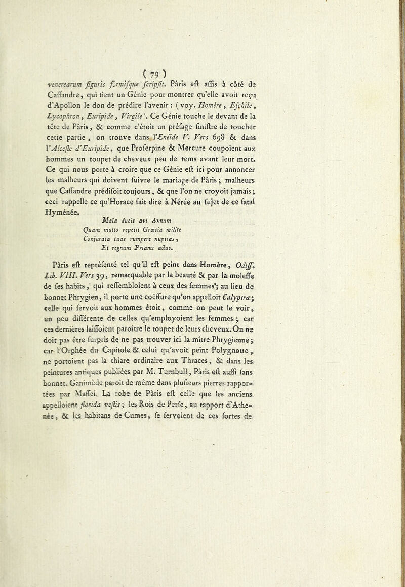 Vinerearum figuris fjrmlfque fcripjit. Paris eft affis à côté de Caffandre, qui tient un Génie pour montrer qu’elle avoit reçu d’Apollon le don de prédire l’avenir : ( voy. Homère , Efçhile, Lycophron, Euripide, Virgile''. Ce Génie touche le devant de la tête de Paris, & comme c’étoit un préfage fmiftre de toucher cette partie , on trouve dans VEnéide V. Vers 698 & dans VAlceJle d’Euripide, que Proferpine & Mercure coupoient aux hommes un toupet de cheveux peu de tems avant leur mort. Ce qui nous porte à croire que ce Génie eft ici pour annoncer les malheurs qui doivent fuivre le mariage de Paris ; malheurs que Caffandre prédifoit toujours, & que l’on ne croyoit jamais; ceci rappelle ce qu’Horace fait dire à Nérée au fujet de ce fatal Hyménée. Mala ducis avi domum Quain multo repetii Gracia milite Conjurata tuas rumpere nuptias, Et rtgnum Priami adus, Paris eft repréfenté tel qu’il eft peint dans Homère , Odiff, Lib. VIII. Vers 39, remarquable par la beauté & par la moleffe de fes habits, qui leffembloient à ceux des femmes'; au lieu de bonnet Phrygien, il porte une coëffure qu’on appelloit €alyptret\ celle qui fervoit aux hommes étoit, comme on peut le voir, un peu différente de celles qu’employoient les femmes ; car ces dernières laiffoient paroître le toupet de leurs cheveux. On ne doit pas être furpris de ne pas trouver ici la mitre Phrygienne ; car l’Orphée du Capitole & celui qu’avoit peint Polygnotte , ne portoient pas la thiare ordinaire aux Thraces , & dans, les peintures antiques publiées par M. TurnbuU, Paris eft aufli fans bonnet. Ganimède paroît de même dans pJufieurs pierres rappor- tées par Maffei, La robe de Paris eft celle que les. anciens appelloient florida veflis ; les Rois de Perfe, au rapport d’Athe- née, & les habitans de Cumes, fe fervoient de ces fortes de