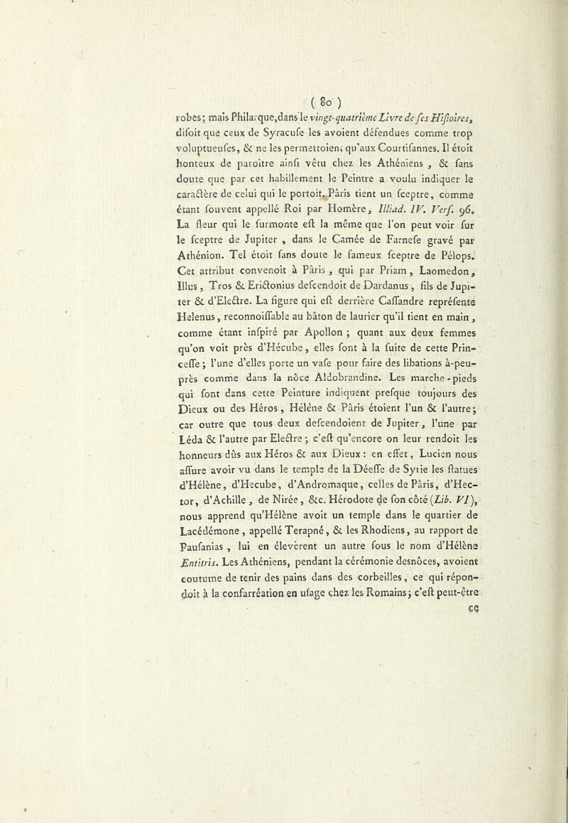 (Bo) robes; mais Phlla!que,dans le vwgr-çKtfmtWfZivre defesHijlolres, difoit que ceux de Syracufe les avoient défendues comme trop voluptueufes, & ne les permettoienc qu’aux Courfifannes, Il étoiî honteux de paroitre ainfi vêtu chez les Athéniens , & fans doute que par cet habillement le Peintre a voulu indiquer le caraélère de celui qui le portoit. Paris tient un fceptre, comme étant fouvent appellé Roi par Homère, lllïad. IV. Verf. 96. La fleur qui le furmonte eft la même que l’on peut voir fur le fceptre de Jupiter , dans le Camée de Farnefe gravé par Athénien. Tel étoit fans doute le fameux fceptre de Pélops. Cet attribut convenoit à Paris, qui par Priam, Laomedon, lllus , Tros & Eriélonius defcendoit de Dardanus, fils de Jupi- ter & d’Eleélre. La figure qui efl: derrière Cafiandre repréfente Helenus, reconnoiffable au bâton de laurier qu’il tient en main , comme étant infpiré par Apollon ; quant aux deux femmes qu’on voit près d’Hécube, elles font à la fuite de cette Prin- cefle ; l’une d’elles porte un vafe pour faire des libations à-peu- près comme dans la noce Aldobrandïne. Les marche-pieds qui font dans cette Peinture indiquent prefque toujours des Dieux ou des Héros, Hélène & Paris étoient l’un & l’autre ; car outre que tous deux defcendoienî de Jupiter, l’une par Léda & l’autre par Eleflre ; c’efl: qu’encore on leur rendoit les honneurs dûs aux Héros & aux Dieux : en effet, Lucien nous affure avoir vu dans le temple de la Déeffe de Syrie les flatues d’Hélène, d’Hecube, d’Andromaque, celles de Paris, d’Hec- tor, d’Achille , de Nirée , &c. Plérodote de fon côté [Lïb. Vl\ nous apprend qu’Hélène avoit un temple dans le quartier de Lacédémone , appellé Terapné, & les Rhodiens, au rapport de Paufanias , lui en élevèrent un autre fous le nom d’Hélène Entitrïs. Les Athéniens, pendant la cérémonie desnôces, avoient coutume de tenir des pains dans des corbeilles, ce qui répon- doit à la confarréatîon en ufage chez les Romains; c’eft peut-être