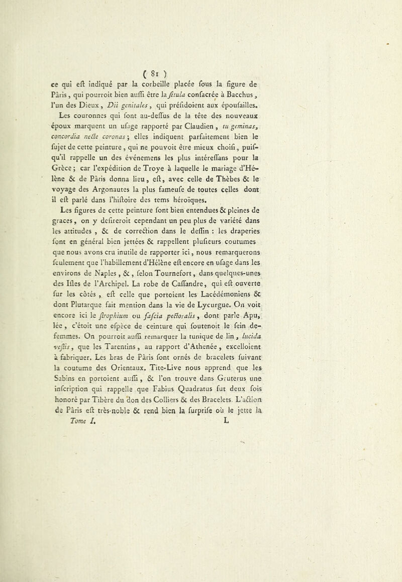 ( 8i ) ce qui efl indiqué par la corbeille placée fous la figure de Paris, qui pourroit bien aufli être la fitula confacrée à Bacchus, l’un des Dieux, D'à génitales, qui préfrdoient aux époufailles. Les couronnes qui font au-deffus de la tête des nouveaux époux marquent un ufage rapporté par Claudien , tu gemmas^ concordta neâe coronas-, elles indiquent parfaitement bien le fujet de cette peinture , qui ne pouvoit être mieux choifi, puif- qu’il rappelle un des événemens les plus intéreflans pour la Grèce ; car l’expédition de Troye à laquelle le mariage d’Hé- lène & de Paris donna lieu, eft, avec celle de Thèbes & le voyage des Argonautes la plus fameufe de toutes celles dont il eft parlé dans l’hiftoire des tems héroïques. Les figures de cette peinture font bien entendues & pleines de grâces, on y defireroit cependant un peu plus de variété dans les attitudes , & de correéfion dans le deffin : les draperies font en général bien jettées & rappellent plufieurs coutumes que nous avons cru inutile de rapporter ici, nous remarquerons feulement que l’habillement d’Hélène efl: encore en ufage dans les environs de Naples, & , félon Tournefort, dans quelques-unes des lües de l’Archipel. La robe de Caflandre, qui efl ouverte fur les côtés , eft celle que portoient les Lacédémoniens 6c dont Plutarque fait mention dans la vie de Lycurgue. On voit encore ici le flrophium ou fafcia peâoralis, dont parle Apu, lée , c’étoit une efpèce de ceinture qui foutenoit le fein de- femmes. On pourroit aulîl remarquer la tunique de lin , lucida veflis, que les Tarentins, au rapport d’Athenée , excelloient à fabriquer. Les bras de Paris font ornés de bracelets fuivant la coutume des Orientaux. Tite-Live nous apprend que les Sabins en portoient aufli, & l’on trouve dans Gruterus une infcription qui rappelle que Fabius Quadratus fut deux fois honoré par Tibère du 'don des Colliers & des Bracelets. L’aéllon de Paris eft très-noble & rend bien la furprife où le jette la Tome I, L