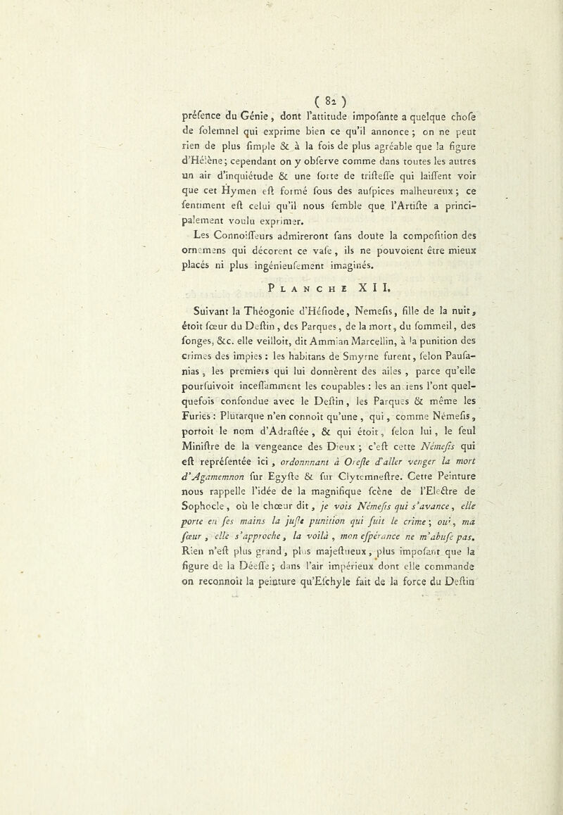 préfence du Génie, dont l’attitude impofante a quelque chofe de folemnel qui exprime bien ce qu’il annonce ; on ne peut rien de plus fimple & à la fois de plus agréable que la figure d’Hélène; cependant on y obferve comme dans toutes les autres un air d’inquiétude & une forte de trifteffe qui laififent voir que cet Hymen eft formé fous des aufpices malheureux ; ce fentiment eft celui qu’il nous femble que l’Artifte a princi- palement voulu exprimer. Les Cortnoiffeurs admireront fans doute la compofitlon des ornemens qui décorent ce vafe, ils ne pouvoient être mieux placés ni plus ingénieufement imaginés. Planche XII, Suivant la Théogonie d’Héfiode, Nemefis, fille de la nuit, étoit fceur du Deftin , des Parques, de la mort, du fommeil, des fonges, &c. elle veilloit, dit Ammian Marcellin, à 'a punition des crimes des impies : les habitans de Smyrne furent, félon Paufa- nias, les premiers qui lui donnèrent des ailes , parce qu’elle pourfuivoit inceflamment les coupables : les an iens l’ont quel- quefois confondue avec le Defiin, les Parques & mêm.e les Furies : Plutarque n’en connoît qu’une , qui, comme Némefis, portoit le nom d’Adrafiée , & qui étoit, félon lui, le feul Minifire de la vengeance des Dieux ; c’eft cette Némefis qui eft repréfentée ici , ordonnnani à Otefle d'aller venger la mort d'Agamcmnon fur Egyfte & fur Clytcmnefire. Cette Peinture nous rappelle l’idée de la magnifique fcène de l’Eleélre de Sophocle, où le chœur dit, je vois Némefis qui s’avance, elle ■porte en fes mains la jufe punition qui fuit le crime \ ou’, ma fceur, elle s’approche, la voilà, mon efpérance ne m’abufe pas. Pvien n’efl: plus grand , plus majeftueux, plus impofant que la figure de la Déeflfe ; dans l’air impérieux dont elle commande on reconnoît la peinture qu’Efchyle fait de la force du Deftin
