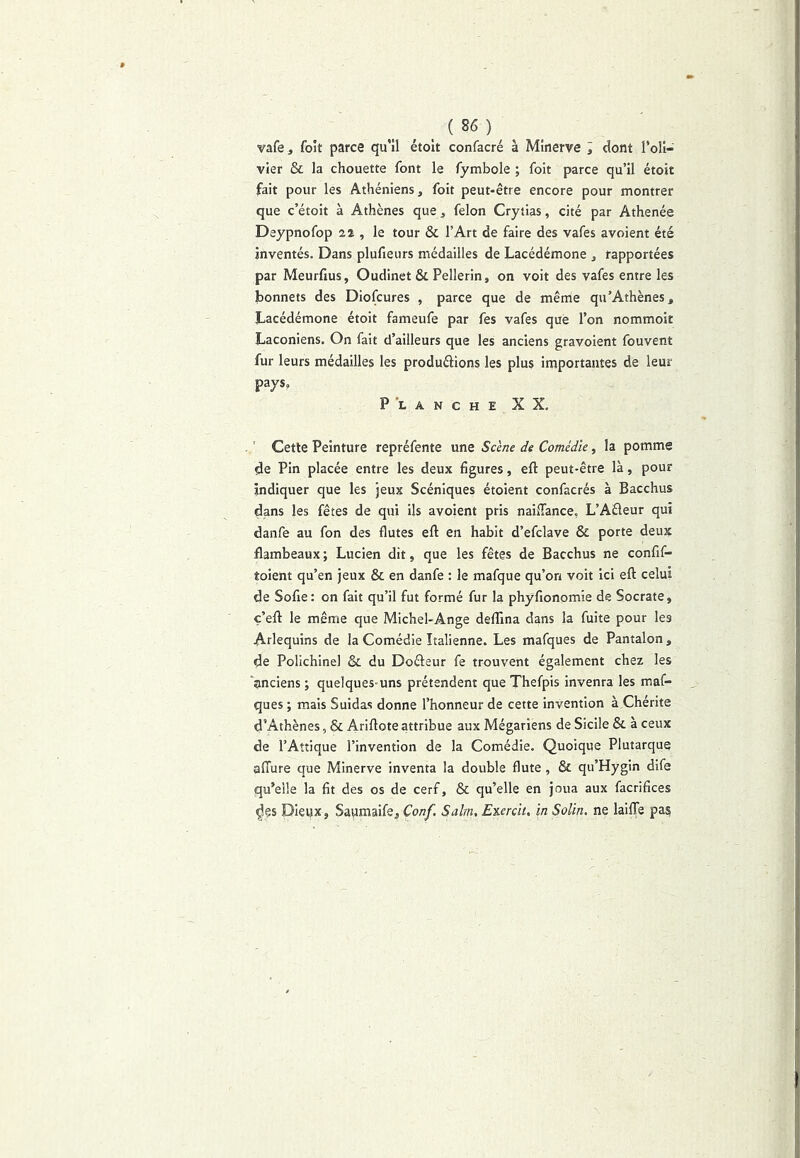 _ ( 86 ) vafe J foit parce qu'il étoit confacré à Minerve , dont l’oli- vier & la chouette font le fymbole ; foit parce qu’il étoit fait pour les Athéniens, foit peut-être encore pour montrer que c’étoit à Athènes que, félon Crytias, cité par Athenée Deypnofop 22 , le tour & l’Art de faire des vafes avoient été inventés. Dans plufieurs médailles de Lacédémone , rapportées par Meurfius, Oudinet & Pellerin, on voit des vafes entre les bonnets des Diofcures , parce que de même qu'Athènes, Lacédémone étoit fameufe par fes vafes que l’on nommoir Laconiens, On fait d’ailleurs que les anciens gravoient fouvent fur leurs médailles les produéiions les plus importantes de leur pays, P *L ANCHE XX, Cette Peinture repréfente une Scène de Comédie, la pomme de Pin placée entre les deux figures, eft peut-être là, pour indiquer que les jeux Scéniques étoient confacrés à Bacchus dans les fêtes de qui ils avoient pris naiffance, L’Aéleur qui danfe au fon des flûtes ell; en habit d’efclave & porte deux flambeaux ; Lucien dit, que les fêtes de Bacchus ne confif- toient qu’en jeux & en danfe : le mafque qu’on voit ici eft celui de Sofie: on fait qu’il fut formé fur la phyfionomie de Socrate, ç’eft le même que Michel-Ange defllna dans la fuite pour les Arlequins de la Comédie Italienne. Les mafques de Pantalon , de Pollchinel & du Doéieur fe trouvent également chez les ‘anciens; quelques-uns prétendent que Thefpis inventa les maf- ques ; mais Suidas donne l’honneur de cette invention à Chérite d’Athènes, & Ariftoteattribue aux Mégarîens de Sicile & à ceux de l’Aîîique l’invention de la Comédie. Quoique Plutarque afture que Minerve inventa la double flûte, & qu’Hygin dife qu’elle la fit des os de cerf, & qu’elle en joua aux facrifices ^çs Dieux, Saumaife, Conf. Salin, Enerclt. in Solin. ne laiffe pas