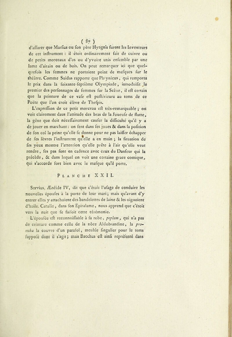 ( §7 ) d’affurer que Marfias ou fon père Hyagnis furent les Inventeurs de cet infirument : il étoit ordinairement fait de cuivre ou de petits morceaux d’os ou d’yvoire unis enfemble par une lame d’airain ou de bois. On peut remarquer ici que quel- quefois les femmes ne portoient point de mafques fur le théâtre. Comme Suidas rapporte que Phrynicus , qui remporta le prix dans la foixante-feptième Olympiade, introduifit ^le premier des perfonnages de femmes fur la Scène, il eft certain que la peinture de ce vafe efi: poflérieure au tems de ce Poète que l’on croit élève de Thefpis. L’expreffion de ce petit morceau eft très-remarquable ; on voit clairement daus l’attitude des bras de la Joueufe de flutte, la gêne que doit néceflairement caufer la difficulté qu’il y a de jouer en marchant : on fent dans fes joues & dans la pofttion de fon col la peine qu’elle fe donne pour ne pas lailTer échapper de fes lèvres l’inftrument qu^elle a en main ; la fituation de fes yeux montre l’attention qu’elle prête à l’air qu’elle veut rendre, fes pas font en cadence avec ceux du Danfeur qui la précède, & dans lequel on voit une certaine grâce comique qui s’accorde fort bien avec le mafque qu’il porte. Planche XXII. Servius, Ænéïde IV, dit que c’étoit l’ufage de conduire les nouvelles époufes à la porte de leur mari; mais qu’avant d’y entrer elles y attachoient des bandelettes de laine & les oignoient d’huile. Catulle , dans fon Epitalame, nous apprend que c’étoit vers la nuit que fe faifoit cette cérémonie. L’époufée eft reconnoifTaole à fa robe, péplum, qui n’a pas de ceinture comme celle de la noce Aldobrandine, la pro- nuhj. la couvre d’un paralol, meuble fingulier pour le tems fuppofé dont il s’agit ; mais Bacchus eft ainfi repréfenté dans