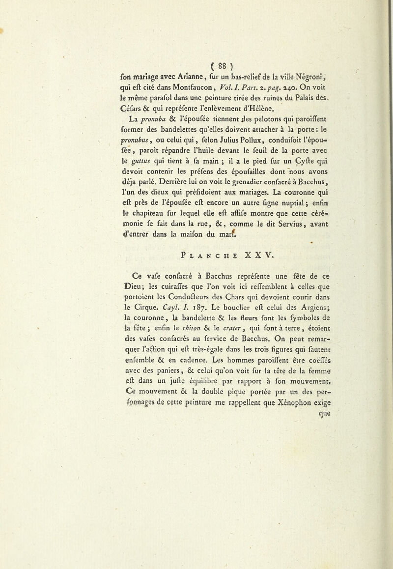 (88) ^ fon mariage avec Arlanne, fur un bas-relîef de la ville Négronî ; qui eft cité dans Montfaucon, Vol. /. Part, %.pag. 2,40. On voit le même parafol dans une peinture tirée des ruines du Palais des- Céfars & qui repréfente l’enlèvement d’Hélène. La pronuba & l’époufée tiennent des pelotons qui paroiffent former des bandelettes qu’elles doivent attacher à la porte : le pronuhus, ou celui qui, félon Julius Pollux, conduifoit l’épou- fée, paroît répandre l’huile devant le feuil de la porte avec le gultus qui tient à fa main ; il a le pied fur un Cyfte qui devoit contenir les préfens des époufailles dont 'nous avons déjà parlé. Derrière lui on voit le grenadier confacré àBacchus, l’un des dieux qui préfidoient aux mariages. La couronne qui eft près de l’époufée eft encore un autre figne nuptial ; enfin le chapiteau fur lequel elle eft affife montre que cette céré- monie fe fait dans la rue, &, comme le dit Servius, avant d'entrer dans la maifon du marf. Planche XXV, Ce vafe confacré à Bacchus repréfente une fête de es Dieu; les cuirafles que l’on voit ici reflemblent à celles que portoient les Condufteurs des Chars qui dévoient courir dans le Cirque. Cayl. L 187. Le bouclier eft celui des Argiens; la couronne, la bandelette & les fleurs font les fymboles de la fête ; enfin le rhiion & le crater, qui font à terre, étoient des vafes confacrés au fervice de Bacchus. On peut remar- quer l’aélion qui eft très-égale dans les trois figures qui fautent enfemble & en cadence. Les hommes paroilTent être coëffés avec des paniers, & celui qu’on voit fur la tête de la femme eft dans un jufte équilibre par rapport à fon mouvement. Ce mouvement & la double pique portée par un des per- fonnages de cette peinture me rappellent que Xénophon exige que