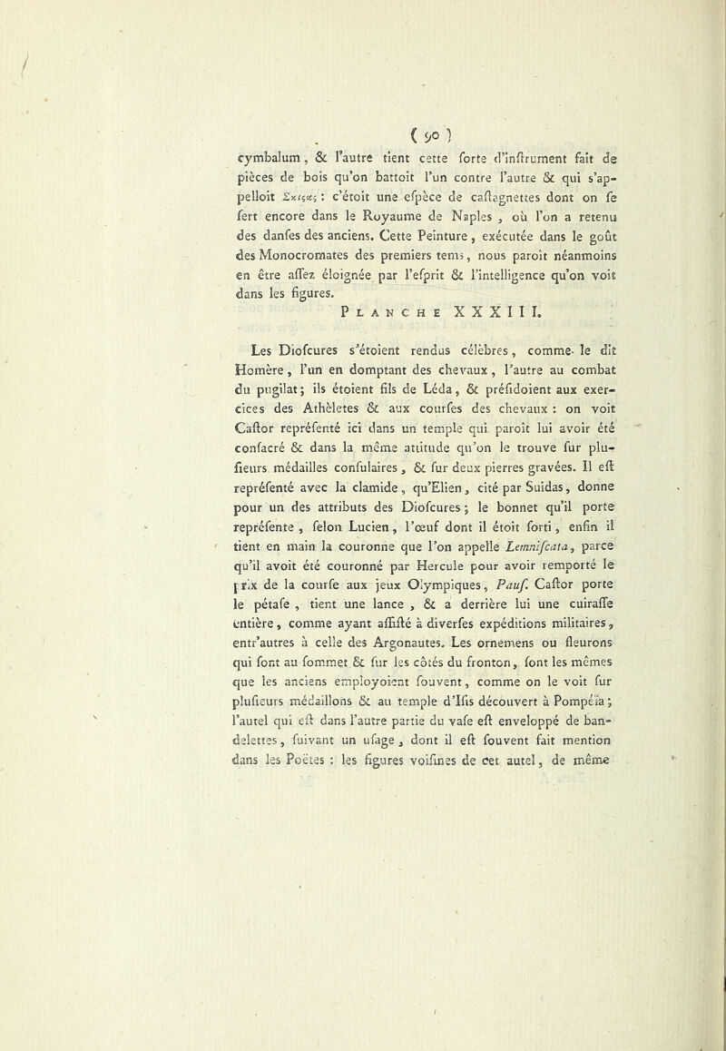 ( 90 } cymbalum, & l’autre tient cette forte (l’inflrument fait de pièces de bois qu’on battoit l’un contre l’autre & qui s’ap- pelloit Sxfças : c’étoit une efpèce de caftagnettes dont on fe fert encore dans le Royaume de Naples , où l’on a retenu des danfes des anciens. Cette Peinture , exécutée dans le goût des Monocromates des premiers tems, nous paroît néanmoins en être affez éloignée par l’efprit ôc l’intelligence qu’on voit dans les figures. Planche XXXIII. Les Diofcures s’étoient rendus célèbres, comme- le dit Homère, l’un en domptant des chevaux, l’autre au combat du pugilat ; ils étoient fils de Léda, & préfidoient aux exer- cices des Athèletes & aux courfes des chevaux : on voit Cafior repréfenté ici dans un temple qui paroît lui avoir été confacré & dans la même attitude qu’on le trouve fur plu- fieiirs médailles confulaires , & fur deux pierres gravées. Il eft repréfenté avec la clamide , qu’Elien, cité par Suidas, donne pour un des attributs des Diofcures ; le bonnet qu’il porte repréfente , félon Lucien, l’œuf dont il étoit forti, enfin il tient en main la couronne que l’on appelle Lemnifcata, parce qu’il avoir été couronné par Hercule pour avoir remporté le jrix de la courfe aux jeux Olympiques, Pauf. Cafior porte le pétafe , tient une lance , & a derrière lui une cuirafle entière, comme ayant afiifié à diverfes expéditions militaires, entr’autres à celle des Argonautes, Les ornemens ou fleurons qui font au fommet & fur les côtés du fronton, font les mêmes que les anciens employoient fouvent, comme on le voit fur pîufieurs médaillons & au temple d’Ifis découvert à Pompéïa j l’autel qui efi dans l’autre partie du vafe efi enveloppé de ban- delettes, fuivant un ufage, dont il efi fouvent fait mention dans les Poètes : les figures voifines de cet autel, de même